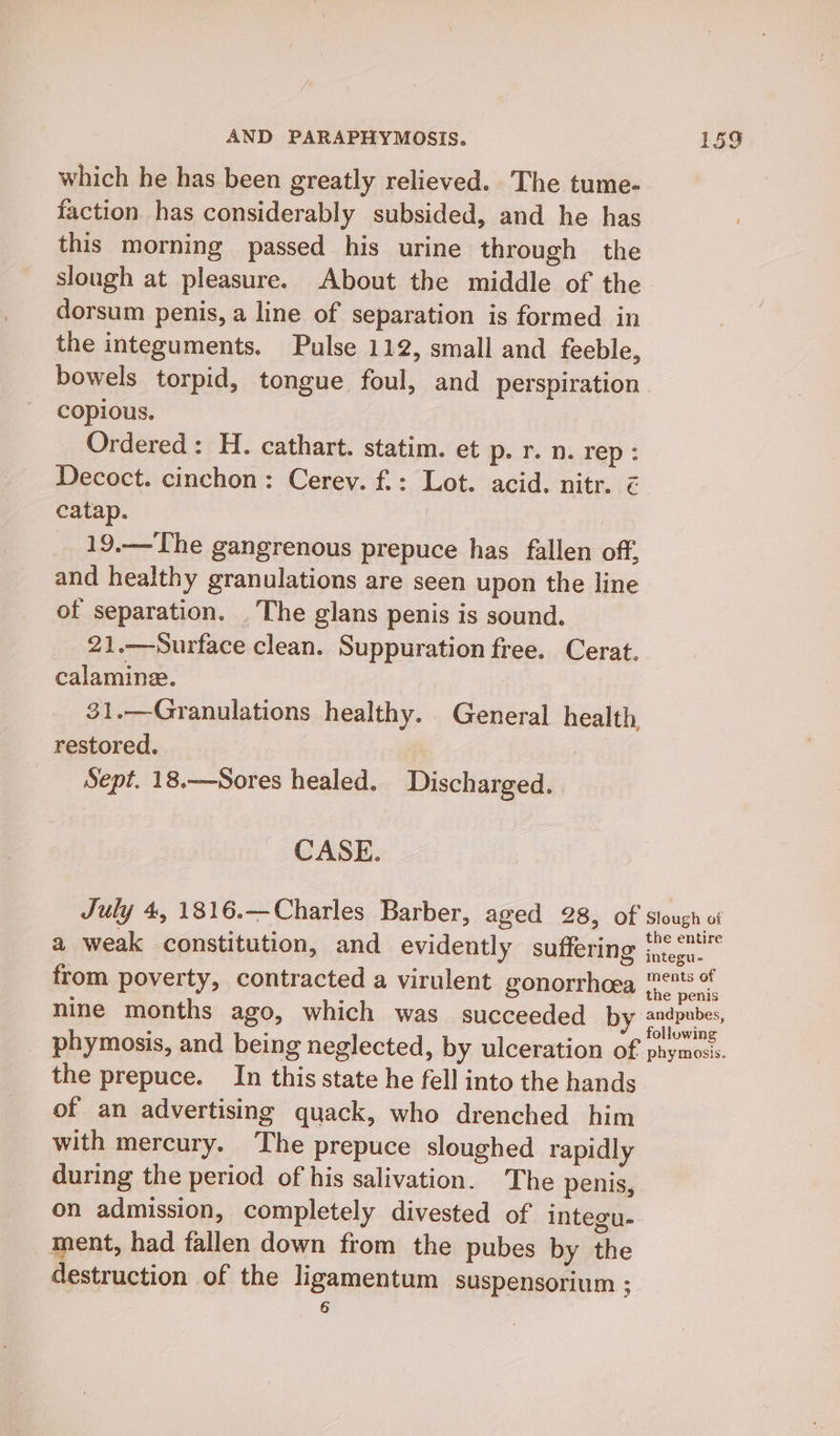 which he has been greatly relieved. The tume- faction has considerably subsided, and he has this morning passed his urine through the slough at pleasure. About the middle of the dorsum penis, a line of separation is formed in the integuments. Pulse 112, small and feeble, bowels torpid, tongue foul, and perspiration copious. Ordered: H. cathart. statim. et p. r. n. rep : Decoct. cinchon: Cerey. f.: Lot. acid. nitr. z catap. | | 19.—The gangrenous prepuce has fallen off, and healthy granulations are seen upon the line of separation. . The glans penis is sound. 21.——-Surface clean. Suppuration free. Cerat. calamine. 31.—Granulations healthy. General health restored. Sept. 18.—Sores healed. Discharged. CASE. July 4, 1816.—Charles Barber, aged 28, of siough of : P A Pt thes F the entire a weak constitution, and evidently suffering integu- ° ments of from poverty, contracted a virulent gonorrhoea dao peak nine months ago, which was succeeded by rer eee phymosis, and being neglected, by ulceration of phymoss. the prepuce. In this state he fell into the hands of an advertising quack, who drenched him with mercury. The prepuce sloughed rapidly during the period of his salivation. The penis, on admission, completely divested of integu- ment, had fallen down from the pubes by the destruction of the ligamentum suspensorium ; 6