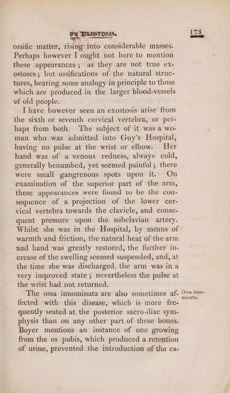 ossific matter, rising? into considerable masses. Perhaps however I ought not here to mention these appearances; as they are not true ex- ostoses; but ossifications of the natural struc- tures, bearing some analogy in principle to those which are produced in the larger blood-vessels of old people. | I have however seen an exostosis arise from the sixth or seventh cervical vertebra, or per- haps from both. ‘The subject of it was a wo- man who was admitted into Guy’s Hospital, having no pulse at the wrist or elbow. Her hand was of a venous redness, always cold, generally benumbed, yet seemed painful; there were small gangrenous spots upon it.~ -On examination of the superior part of ihe arm, these appearances were found to be the con- sequence of a projection of the lower cer- vical vertebra towards the clavicle, and conse- quent pressure upon the subclavian artery. pod GS warmth-and friction, the natural heat of the arm and hand was greatly restored, the further in- crease of the swelling seemed suspended, and, at the time she was discharged, the arm was in a very improved state ; nevertheless the pulse at the wrist had not returned. The ossa innominata are also sometimes af- fected with this disease, which is: more fre- quently seated at the posterior. sacro-iliac sym- physis than on any other part of these bones. Boyer mentions an instance of one growing from the os pubis, which produced a retention of urine, prevented the introduction of the ca- Ossa inno. minata. —