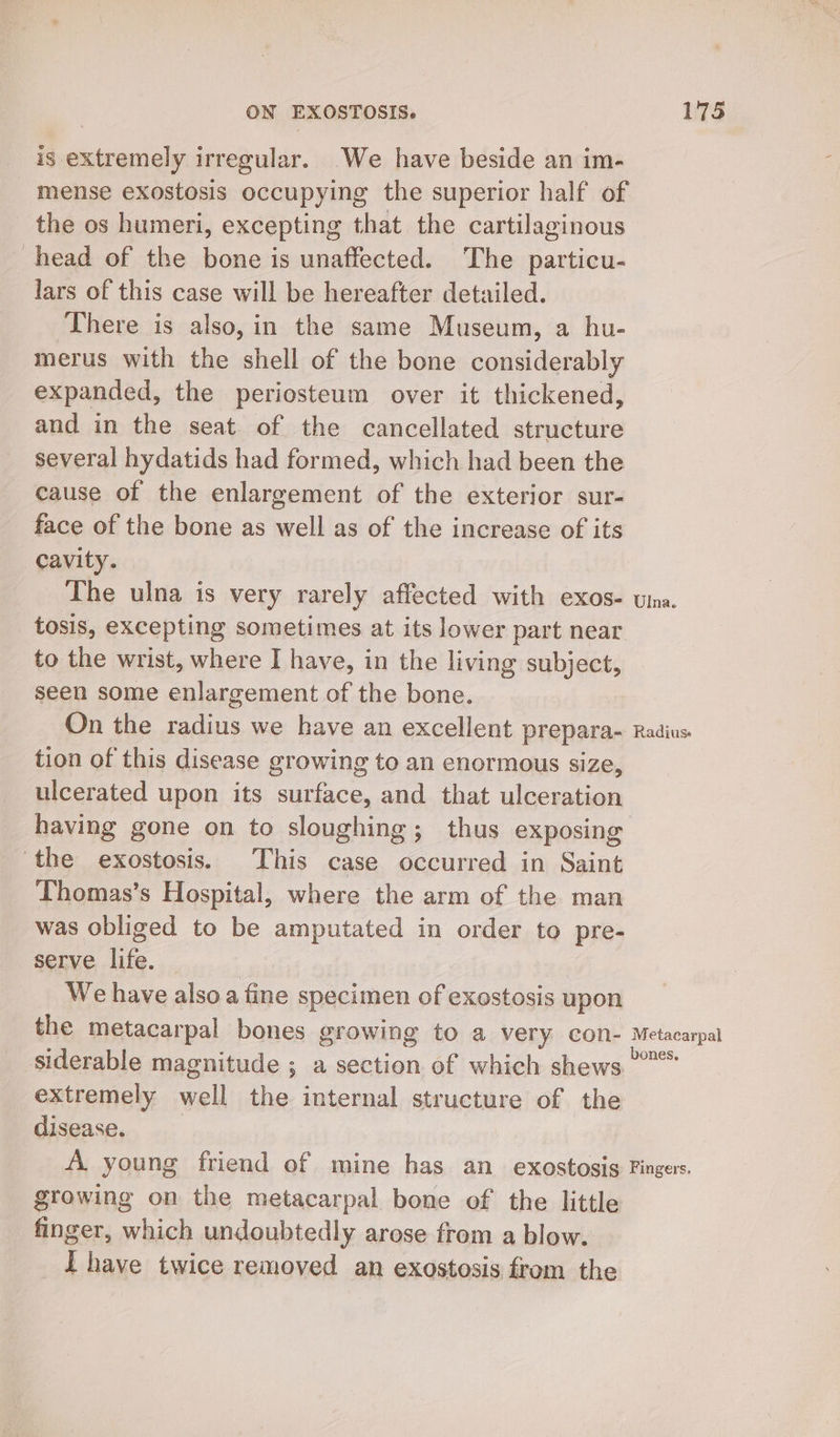 is extremely irregular. We have beside an im- mense exostosis occupying the superior half of the os humeri, excepting that the cartilaginous head of the bone is unaffected. The particu- lars of this case will be hereafter detailed. There is also, in the same Museum, a hu- merus with the shell of the bone considerably expanded, the periosteum over it thickened, and in the seat of the cancellated structure several hydatids had formed, which had been the cause of the enlargement of the exterior sur- face of the bone as well as of the increase of its cavity. The ulna is very rarely affected with exos- vina. tosis, excepting sometimes at its lower part near to the wrist, where I have, in the living subject, seen some enlargement of the bone. On the She we have an excellent prepara Radius tion of this disease growing to an enormous size, ulcerated upon its et he and that ulpesation having gone on to sloughing; thus exposing ‘the exostosis. This case occurred in Saint Thomas’s Hospital, where the arm of the man was obliged to be amputated in order to pre- serve life. We have alsoa fine specimen of exostosis upon the metacarpal bones growing to a very CON- Metacarpal siderable magnitude ; a section of which shews °° extremely sai the internal structure of the disease. A. young friend of mine has an_ exostosis Fingers. growing on the metacarpal bone of the little finger, which undoubtedly arose from a blow. Ihave twice removed an exostosis from the