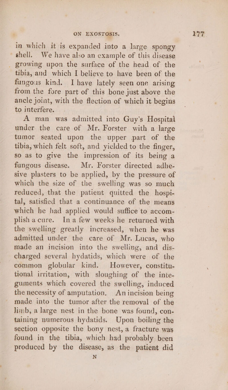 in which it is expanded into a large spongy shell. We have also an example of this disease _ growing upon the surface of the head of the tibia, and which I believe to have been of the fungous kind. Ihave lately seen one arising from the fore part of this bone just above the _ancle joint, with the flection of which it begins to interfere. A man was admitted into Guy’s Hospital under. the care of Mr. Forster with a large tumor seated upon the upper part of the tibia, which felt soft, and yielded to the finger, so as to give the impression of its being a fungous disease. Mr. Forster directed adhe- sive plasters to be applied, by the pressure of which the size of the swelling was so much reduced, that the patient quitted the hospi- tal, satisfied that a continuance of the means which he had applied would suffice to accom- plishacure. Ina few weeks he returned with the swelling greatly increased, when he was admitted under the care of Mr. Lucas, who made an incision into the swelling, and dis- charged several hydatids, which were of the common globular kind. However, constitu. tional irritation, with sloughing of the inte- guments which covered the swelling, induced the necessity of amputation. An incision being made into the tumor after the removal of the limb, a large nest in the bone was found, con- taining numerous hydatids. Upon boiling the section opposite the bony nest, a fracture was found in the tibia, which had probably. been produced by the disease, as the patient did N