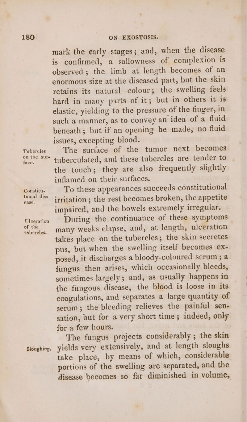 Tubercles on the sure face. Constitue tional dise USC. Ulceration of the tubercles. Sloughing. mark the early stages; and, when the disease is confirmed, a sallowness of complexion is observed ; the limb at length becomes of an enormous size at the diseased part, but the skin retains its natural colour; the swelling feels hard in many parts of it; but in others it is elastic, yielding to the pressure of the finger, in such a manner, as to convey an idea of a fluid beneath; but if an opening be made, no fluid issues, excepting blood. The surface of the tumor next becomes tuberculated, and these tubercles are tender to the touch; they are also frequently slightly inflamed on their surfaces. To these appearances succeeds constitutional irritation ; the rest becomes broken, the appetite impaired, and the bowels extremely irregular. During the continuance of these symptoms many weeks elapse, and, at length, ulceration takes place on the tubercles; the skin secretes pus, but when the swelling itself becomes ex- posed, it discharges a bloody-coloured serum ; a fungus then arises, which occasionally bleeds, sometimes largely ; and, as usually happens in the fungous disease, the blood is loose in its coagulations, and separates a large quantity of serum; the bleeding relieves the painful sen- sation, but for a very short time; indeed, only for a few hours. The fungus projects considerably ; the skin yields very extensively, and at length sloughs take place, by means of which, considerable portions of the swelling are separated, and the disease becomes so far diminished in volume,