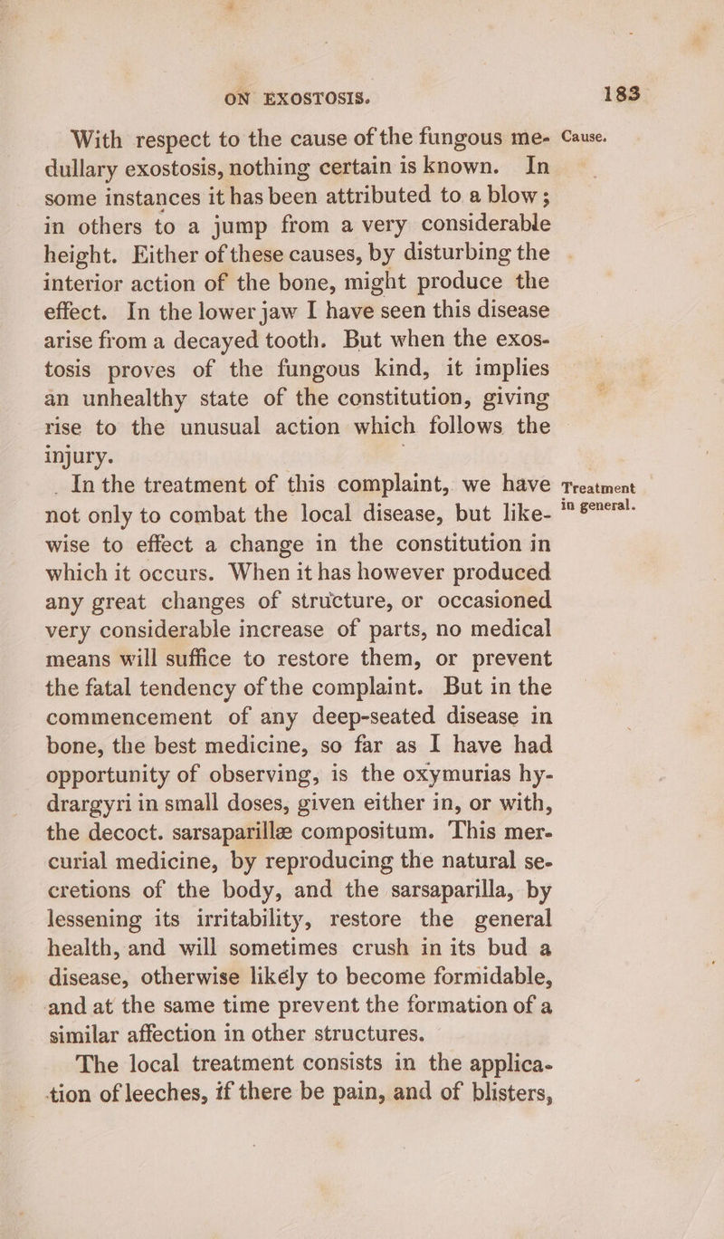 With respect to the cause of the fungous me- dullary exostosis, nothing certain is known. In some instances it has been attributed to a blow; in others to a jump from a very considerable height. Either of these causes, by disturbing the interior action of the bone, might produce the effect. In the lower jaw I hav seen this disease arise from a decayed tooth. But when the exos- tosis proves of the fungous kind, it implies an unhealthy state of the constitution, giving Cause. injury. Inthe treatment of this complaint, we have not only to combat the local disease, but like- wise to effect a change in the constitution in which it occurs. When it has however produced any great changes of structure, or occasioned very considerable increase of parts, no medical means will suffice to restore them, or prevent _ the fatal tendency of the complaint. But in the commencement of any deep-seated disease in bone, the best medicine, so far as I have had opportunity of observing, is the oxymurias hy- drargyriin small doses, given either in, or with, the decoct. sarsaparillze compositum. This mer- curial medicine, by reproducing the natural se- cretions of the body, and the sarsaparilla, by lessening its irritability, restore the general health, and will sometimes crush in its bud a disease, otherwise likély to become formidable, and at the same time prevent the formation of a similar affection in other structures. The local treatment consists in the applica- tion of leeches, if there be pain, and of blisters, Treatment in general.