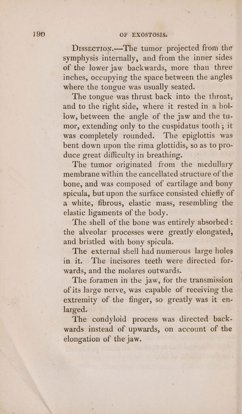 Dissection.—The tumor projected from the symphysis internally, and from the inner sides of the lower jaw backwards, more than three inches, occupying the space between the angles where the tongue was usually seated. The tongue was thrust back into the throat, and to the right side, where it rested in a hol- low, between the angle of the jaw and the tu- mor, extending only to the cuspidatus tooth ; it was completely rounded. ‘The epiglottis was bent down upon the rima glottidis, so as to pro- duce great difficulty in breathing. The tumor originated from the medullary membrane within the cancellated structure of the bone, and was composed of cartilage and bony spicula, but upon the surface consisted chiefly of a white, fibrous, elastic mass, resembling the elastic ligaments of the body. The shell of the bone was entirely absorbed : the alveolar processes were greatly elongated, and bristled with bony spicula. The external shell had numerous large holes in it. The incisores teeth were directed for- wards, and the molares outwards. The foramen in the jaw, for the transmission of its large nerve, was capable of receiving the extremity of the finger, so greatly was it en- larged.. The condyloid process was directed back- wards instead of upwards, on account of the elongation of the jaw.