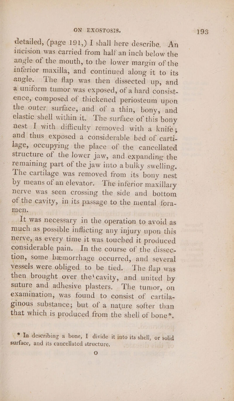 detailed, (page 191,) I shall here describe. An incision was carried from half an inch below the angle of the mouth, to the lower margin of the angle. The flap was then dissected up, and a uniform tumor was exposed, of a hard consist- ence, composed of thickened periosteum upon the outer surface, and of a thin, bony, and elastic shell within it. The surface of this bony nest I with difficulty removed with a knife ; and thus exposed a considerable bed of carti- lage, occupying the place of the cancellated structure of the lower jaw, and expanding the Femaining part of the jaw into a bulky swelling. The cartilage was removed from its bony nest herve was seen crossing the side and bottom of the cavity, in its passage to the mental fora- _ It was necessary in the operation to avoid as much as possible inflicting any injury upon this nerve, as every time it was touched it produced considerable pain. In the course of the dissec- tion, some hemorrhage occurred, and several vessels were obliged to be tied. The flap was then brought over the'cavity, and united by suture and adhesive plasters. The tumor, on examination, was found to consist of cartila- ginous substance; but of a nature softer than that which is produced from the shell of bone*. * In describing a bone, I divide it into its shell, or solid surface, and its cancellated structure, O 19