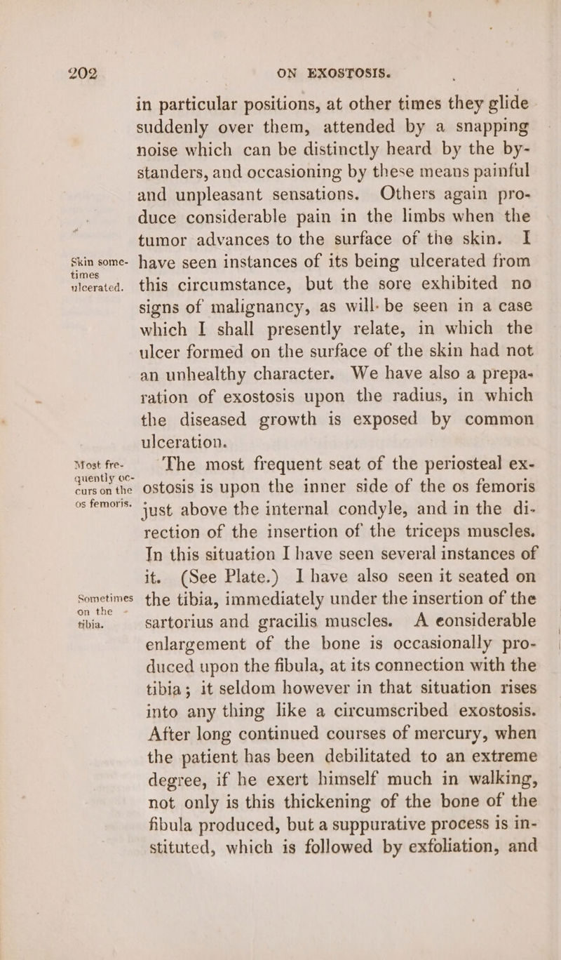 Skin some- times ulcerated. Most fre- quently oc- curs on the os femoris. Sometimes on the - tibia. in particular positions, at other times they glide suddenly over them, attended by a snapping noise which can be distinctly heard by the by- standers, and occasioning by these means painful and unpleasant sensations. Others again pro- duce considerable pain in the limbs when the tumor advances to the surface of the skin. I have seen instances of its being ulcerated from this circumstance, but the sore exhibited no signs of malignancy, as will: be seen in a case which I shall presently relate, in which the ulcer formed on the surface of the skin had not an unhealthy character. We have also a prepa- ration of exostosis upon the radius, in which the diseased growth is exposed by common ulceration. ‘The most frequent seat of the periosteal ex- ostosis is upon the inner side of the os femoris just above the internal condyle, and in the di- rection of the insertion of the triceps muscles. In this situation I have seen several instances of it. (See Plate.) I have also seen it seated on the tibia, immediately under the insertion of the sartorius and gracilis muscles. A eonsiderable enlargement of the bone is occasionally pro- duced upon the fibula, at its connection with the tibia; it seldom however in that situation rises into any thing like a circumscribed exostosis. After long continued courses of mercury, when the patient has been debilitated to an extreme degree, if he exert himself much in walking, not only is this thickening of the bone of the fibula produced, but a suppurative process is in- stituted, which is followed by exfoliation, and