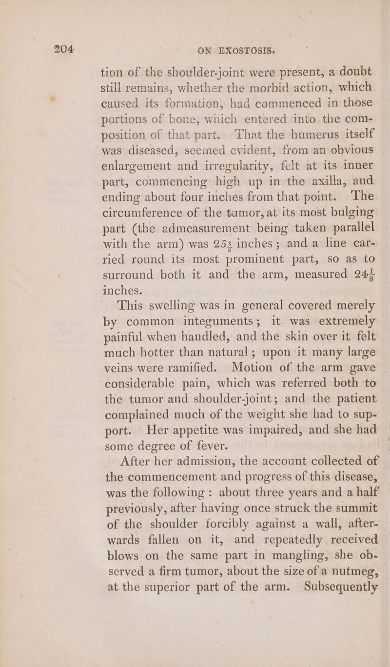 tion of the shoulder-joint were present, a doubt still remains, whether the morbid action, which caused its formation, had commenced in those portions of bone, which entered into the com- position of that part. That the humerus itself was diseased, seemed evident, from an obvious enlargement and irregularity, felt at its inner part, commencing high up in the axilla, and ending about four inches from that point. The circumference of the tumor, at its most bulging part (the admeasurement being taken parallel with the arm) was 253 inches; and a line car- ried round its most prominent part, so as to surround both it and the arm, measured 24¢ inches. This swelling was in general covered merely by common integuments; it was extremely painful when handled, and the skin over it felt much hotter than natural; upon ‘it many large veins were ramified. Motion of the arm gave | considerable pain, which was referred both to the tumor and shoulder-joint; and the patient complained much of the weight she had to sup- port. Her appetite was impaired, and she had some degree of fever. After her admission, the account collected of the commencement and progress of this disease, was the following: about three years and a half previously, after having once struck the summit of the shoulder forcibly against a wall, after- wards fallen on it, and repeatedly received blows on the same part in mangling, she ob- served a firm tumor, about the size of a nutmeg, at the superior part of the arm. Subsequently