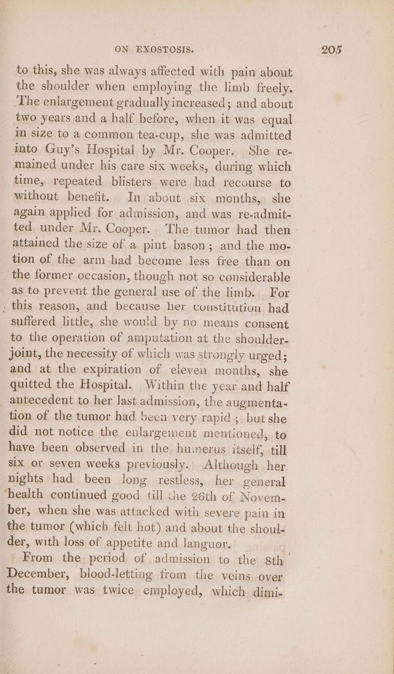 to this, she was always affected with pain about the shoulder when employing the limb freely. _ The enlargement graduallyincreased; and about two years and a half before, when it was equal IN size to a common tea-cup, she was admitted into Guy’s Hospital by Mr. Cooper. She re- mained under his care six weeks, during which time, repeated blisters were had recourse to without benefit. In about six months, she again applied for admission, and was re-admit- ted under Mr. Cooper. The tumor had then attained the size of a pint bason; and the mo- tion of the arm had become less free than on the former occasion, though not so considerable as to prevent the general use of the limb. For _ this reason, and because her coustitution had suffered little, she would by no means consent to the operation of amputation at the shoulder- joint, the necessity of which was strongly urged; and at the expiration of eleven months, she quitted the Hospital. Within the year and half antecedent to her last admission, the augmenta- tion of the tumor had been very rapid ;, but she did not notice the enlargement mentioned, to have been observed in the humerus itself, till six or seven weeks previously. Although her nights had been long restless, her general health continued good till ihe 26th of Novem- _ber, when she was attacked with severe pain in the tumor (which felt hot) and about the shoul- der, with loss of appetite and languor. , From the period of admission to the 8th December, blood-letting from the veins over the tumor was twice employed, which dimi-