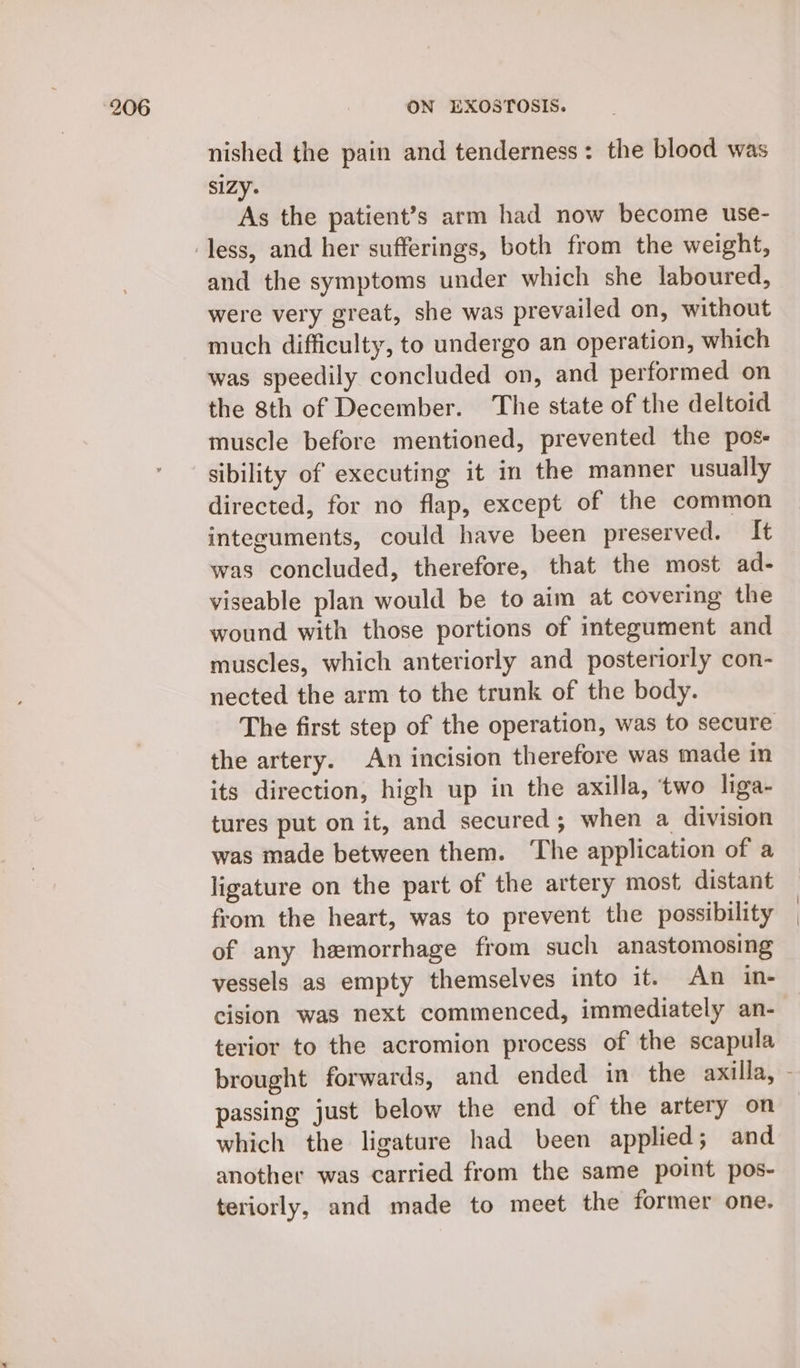 nished the pain and tenderness: the blood was SIZY. As the patient’s arm had now become use- and the symptoms under which she laboured, were very great, she was prevailed on, without much difficulty, to undergo an operation, which was speedily concluded on, and performed on the 8th of December. The state of the deltoid muscle before mentioned, prevented the pos- sibility of executing it in the manner usually directed, for no flap, except of the common integuments, could have been preserved. It was concluded, therefore, that the most ad- viseable plan would be to aim at covering the wound with those portions of integument and muscles, which anteriorly and posteriorly con- nected the arm to the trunk of the body. the artery. An incision therefore was made in its direction, high up in the axilla, ‘two liga- tures put on it, and secured; when a division was made between them. ‘The application of a ligature on the part of the artery most distant from the heart, was to prevent the possibility of any hemorrhage from such anastomosing vessels as empty themselves into it. An in- cision was next commenced, immediately an- terior to the acromion process of the scapula passing just below the end of the artery on which the ligature had been applied; and another was carried from the same point pos- teriorly, and made to meet the former one.