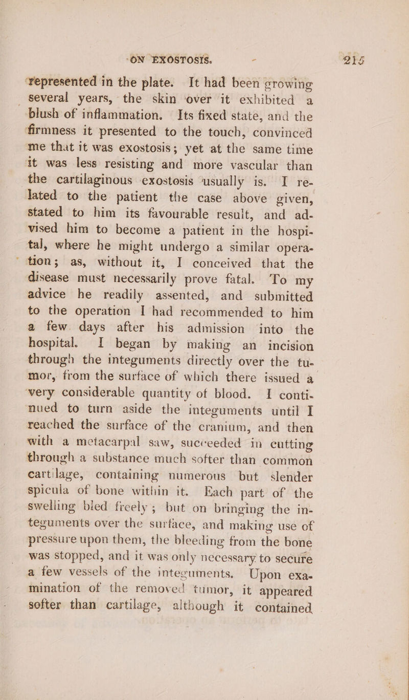 ‘represented in the plate. It had been growing several years, the skin over it exhibited a blush of inflammation. Its fixed state, and the firmness it presented to the touch, convinced me that it was exostosis; yet at the same time it was less resisting and more vascular than the cartilaginous exostesis ‘usually is. I re- lated to the patient the case above given, stated to him its favourable result, and ad- vised him to become a patient in the hospi- tal, where he might undergo a similar opera- ' tion; as, without it, I conceived that the disease must necessarily prove fatal. To my advice he readily assented, and submitted to the operation I had recommended to him a few days after his admission into the hospital. I began by making an_ incision through the integuments directly over the tu- ‘very considerable quantity ot blood. I conti- nued to turn aside the integuments until I reached the surface of the cranium, and then with a metacarpal saw, succeeded in cutting through a substance much softer than common cartilage, containing numerous but slender spicula of bone within it. Each part of the swelling bled freely ; but on bringing the in- pressure upon them, the bleeding from the bone was stopped, and it was only necessary to secure a few vessels of the integuments. Upon exa- mination of the removed tumor, it appeared softer than cartilage, although it contained