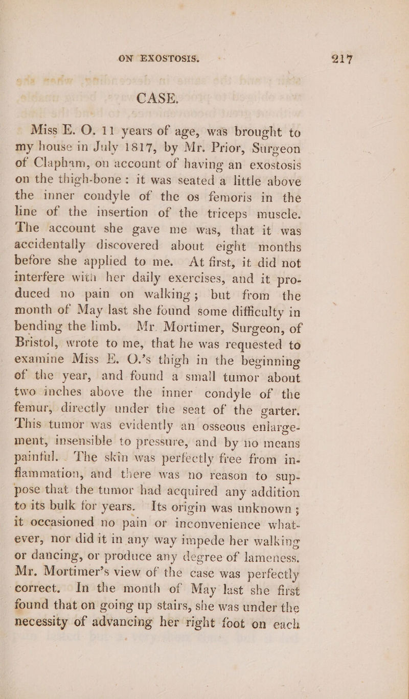 Miss E. O. 11 years of age, was brought to my house in July 1817, by Mr. Prior, Surgeon of Clapham, on account of having an exostosis on the thigh-bone: it was seated a little above the inner condyle of the os femoris in the line of the insertion of the triceps muscle. The account she gave me was, that it was accidentally discovered about eight months before she applied to me. At first, it did not interfere with her daily exercises, and it pro- duced no pain on walking; but from the month of May last she found some difficulty in bending the limb. Mr. Mortimer, Surgeon, of Bristol, wrote to me, that he was requested to examine Miss E. O.’s thigh in the beginning of the year, and found a small tumor about two inches above the inner condyle of the femur, directly under the seat of the garter. This tumor was evidently an osseous enlarge- ment, insensible to pressure, and by no means paintul. . The skin was perfectly free from in- flammation, and there was no reason to sup- pose that the tumor had acquired any addition to its bulk for years. Its origin was unknown; it occasioned no pain or inconvenience what- ever, nor did it in any way impede her walking or dancing, or produce any degree of lameness. Mr. Mortimer’s view of the case was perfectly correct. In the month of May last she first found that on going up stairs, she was under the necessity of advancing her right foot on each