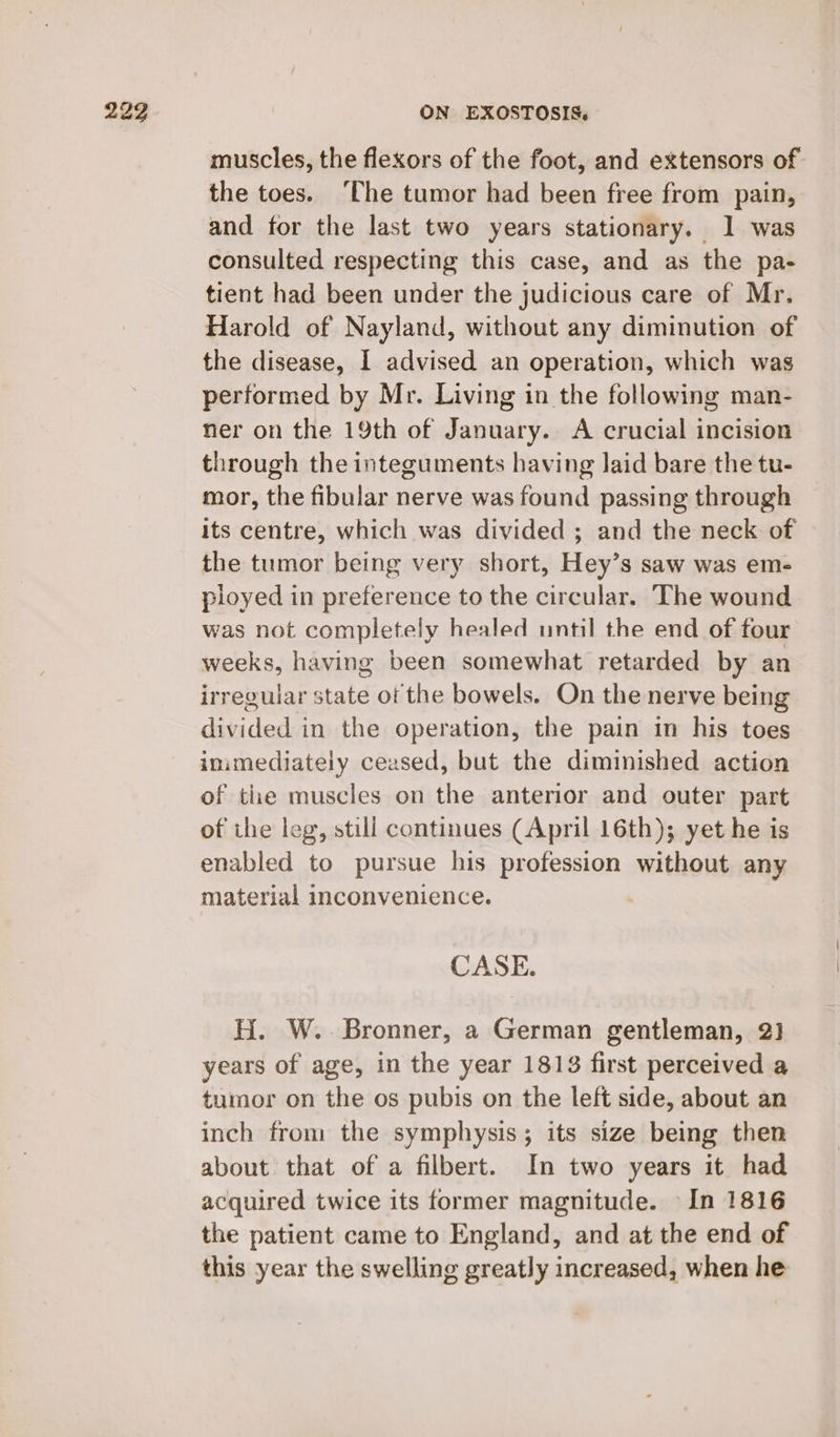 muscles, the flexors of the foot, and extensors of. the toes. ‘The tumor had been free from pain, and for the last two years stationary. 1 was consulted respecting this case, and as the pa- tient had been under the judicious care of Mr. Harold of Nayland, without any diminution of the disease, I advised an operation, which was performed by Mr. Living in the following man- ner on the 19th of January. A crucial incision through the integuments having laid bare the tu- mor, the fibular nerve was found passing through its centre, which was divided ; and the neck of the tumor being very short, Hey’s saw was em- ployed in preference to the circular. The wound was not completely healed until the end of four weeks, having been somewhat retarded by an irregular state of the bowels. On the nerve being divided in the operation, the pain in his toes inimediately ceased, but the diminished action of the muscles on the anterior and outer part of the leg, still continues (April 16th); yet he is enabled to pursue his profession without any material inconvenience. CASE. H. W. Bronner, a German gentleman, 2) years of age, in the year 1813 first perceived a tumor on the os pubis on the left side, about an inch from the symphysis; its size being then about that of a filbert. In two years it had acquired twice its former magnitude. In 1816 the patient came to England, and at the end of this year the swelling greatly increased, when he