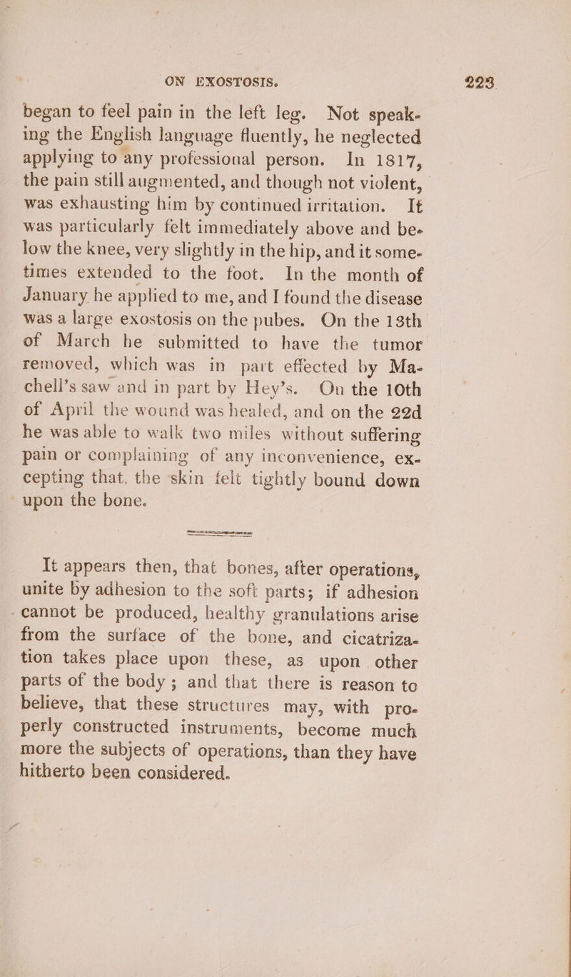 began to feel pain in the left leg. Not speak- ing the English language fluently, he neglected applying to any professional person. In 1817, was exhausting him by continued irritation. It was particularly felt immediately above and be- low the knee, very slightly in the hip, and it some- times extended to the foot. In the month of January he applied to me, and I found the disease was a large exostosis on the pubes. On the 13th removed, which was in part effected by Ma- chell’s saw and in part by Hey’s. On the 10th of April the wound was healed, and on the 29d he was able to walk two miles without suffering pain or complaining of any inconvenience, ex- cepting that. the skin felt tightly bound down -upon the bone. caz) It appears then, that bones, after operations, unite by adhesion to the soft parts; if adhesion -cannot be produced, healthy granulations arise from the surface of the bone, and cicatriza- tion takes place upon these, as upon. other parts of the body ; and that there is reason to believe, that these structures may, with pro- perly constructed instruments, become much more the subjects of operations, than they have hitherto been considered.