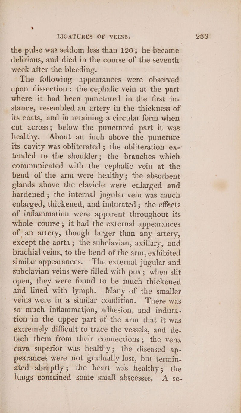 delirious, and died in the course of the seventh week after the bleeding. The following appearances were observed upon dissection: the cephalic vein at the part where it had been punctured in the first in- stance, resembled an artery in the thickness of cut across; below the punctured part it. was healthy. About an inch above the puncture tended to the shoulder; the branches which communicated with the cephalic vein at the bend of the arm were healthy; the absorbent glands above the clavicle were enlarged and hardened ; the internal jugular vein was much enlarged, thickened, and indurated; the effects of inflammation were apparent throughout its whole course; it had the external appearances of an artery, though larger than any artery, except the aorta; the subclavian, axillary, and brachial veins, to the bend of the arm, exhibited similar appearances. ‘The external jugular and subclavian veins were filled with pus; when slit open, they were found to be much thickened and lined with lymph. Many of the smaller veins were in a similar condition. ‘There was so much inflammation, adhesion, and indura- tion in the upper part of the arm that it was extremely difficult to trace the vessels, and de- tach them from their connections; the vena cava superior was healthy; the diseased ap- pearances were not gradually lost, but termin- ated abruptly; the heart was healthy; the lungs contained some ‘small abscesses. A se-