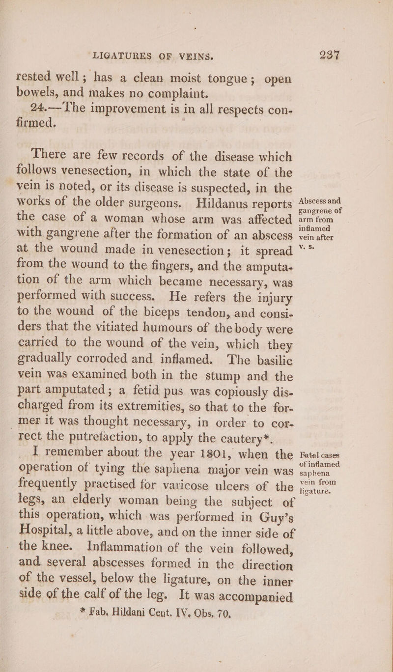 rested well; has a clean moist tongue; open bowels, and makes no complaint. 24.— The improvement is in all respects con- firmed. | There are few records of the disease which follows venesection, in which the state of the vein is noted, or its disease is suspected, in the works of the older surgeons. Hildanus reports the case of a woman whose arm was affected with, gangrene after the formation of an abscess at_ the wound made in venesection; it spread from the wound to the fingers, and the amputa- tion of the arm which became necessary, was performed with success. He refers the injury to the wound of the biceps tendon, and consi- ders that the vitiated humours of the body were carried to the wound of the vein, which they gradually corroded and inflamed. The basilic vein was examined both in the stump and the part amputated; a fetid pus was copiously dis- charged from its extremities, so that to the for- mer it was thought necessary, in order to cor- tect the putretaction, to apply the cautery*. _ I remember about the year 1801, when the operation of tying the saphena major vein was frequently practised for varicose ulcers of the legs, an elderly woman being the subject of this operation, which was performed in Guy’s Hospital, a little above, and on the inner side of the knee. Inflammation of the vein followed, and. several abscesses formed in the direction of the vessel, below the ligature, on the inner side of the calf of the leg. It was accompanied * Fab, Hildani Cent. IY. Obs, 70, Abscess and gangrene of arm from inflamed vein after Vv. S Fatal cases of inflamed saphena vein from ligature.