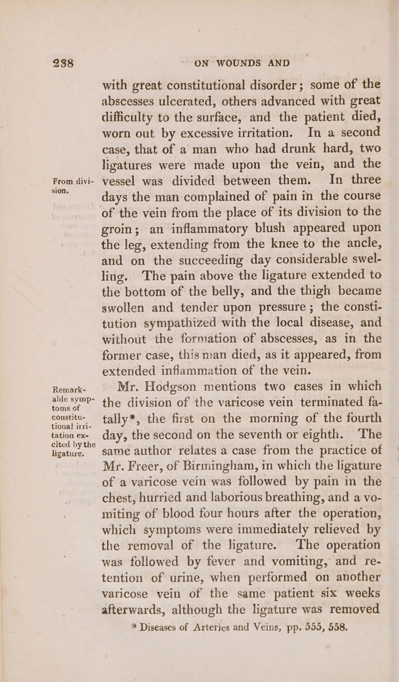 From divi- sion. Remark- able symp- toms of constitu- tional! irri- tation ex- cited by the ligature. ON WOUNDS AND with great constitutional disorder; some of the abscesses ulcerated, others advanced with great difficulty to the surface, and the patient died, worn out by excessive irritation. In a second case, that of a man who had drunk hard, two ligatures were made upon the vein, and the vessel was divided between them. In three of the vein from the place of its division to the groin; an inflammatory blush appeared upon the leg, extending from the knee to the ancle, and on the succeeding day considerable swel- ling. The pain above the ligature extended to the bottom of the belly, and the thigh became swollen and tender upon pressure ; the consti- tution sympathized with the local disease, and without the formation of abscesses, as in the former case, this man died, as it appeared, from extended inflammation of the vein. Mr. Hodgson mentions two eases in which the division of the varicose vein terminated fa- tally*, the first on the morning of the fourth day, the second on the seventh or eighth. The same author relates a case from the practice of Mr. Freer, of Birmingham, in which the ligature chest, hurried and laborious breathing, and a vo- miting of blood four hours after the operation, which symptoms were immediately relieved by was followed by fever and vomiting, and re- tention of urine, when performed on another varicose vein of the same patient six weeks afterwards, although the ligature was removed * Diseases of Arteries and Veins, pp- 995, 558. : {