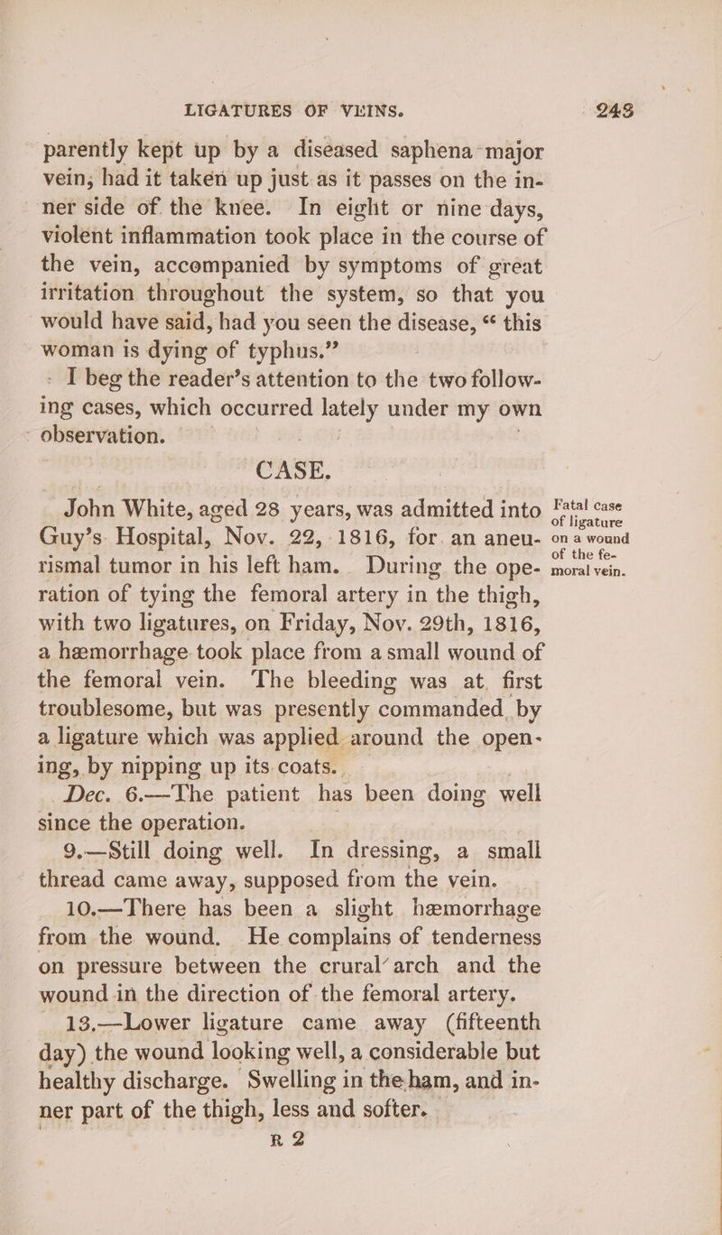 parently kept up by a diseased saphena~major vein; had it taken up just as it passes on the in- ner side of the knee. In eight or nine days, violent inflammation took place in the course of the vein, accompanied by symptoms of great irritation throughout the system, so that you would have said, had you seen the disease, “ gel woman is dying of typhus.” - I beg the reader’s attention to the two follow- ing cases, which occurred ea under my own observation. ; CASE, _John White, aged 28 years, was admitted into Guy’s. Hospital, Nov. 22,.1816, for. an aneu- rismal tumor in his left ham. During the ope- ration of tying the femoral artery in the thigh, with two ligatures, on Friday, Nov. 29th, 1816, a hemorrhage took place from a small wound of the femoral vein. The bleeding was at. first troublesome, but was presently commanded. by a ligature which was applied around the AR ing, by nipping up its coats... Dec. 6.—The patient has been doing well since the operation. 9.—Still doing well. In dressing, a small thread came away, supposed from the vein. 10.—There has been a slight hemorrhage from the wound. He poaieas of tenderness on pressure between the crural’arch and the wound in the direction of the femoral artery. 13,—Lower ligature came away (fifteenth day) the wound looking well, a considerable but healthy discharge. Swelling in the ham, and in- ner part of the thigh, less and softer. R2 Fatal case of ligature on a wound of the fe- moral vein.