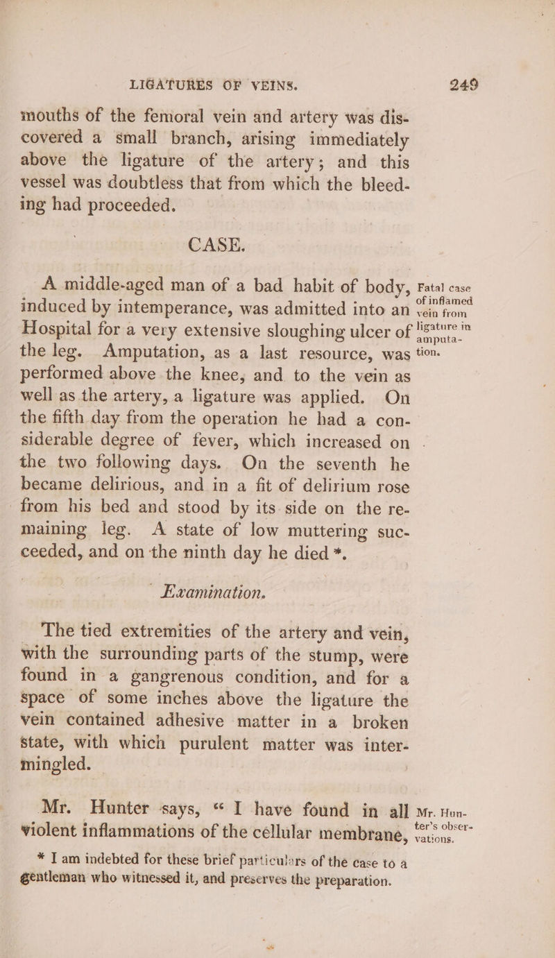 mouths of the femoral vein and artery was dis- covered a small branch, arising immediately above the ligature of the artery; and this vessel was doubtless that from which the bleed- ing had proceeded. CASE. A middle-aged man of a bad habit of body, Fatal case induced by intemperance, was admitted into an Coin ran. Hospital for a very extensive sloughing ulcer of lis ® the leg. Amputation, as a last resource, was tio performed above the knee, and to the vein as well as the artery, a ligature was applied. On the fifth day. from the operation he had a con- siderable degree of fever, which increased on . the two following days. On the seventh he became delirious, and in a fit of delirium rose from his bed and stood by its side on the re- maining leg. A state of low muttering suc- ceeded, and on the ninth day he died *. — Examination. The tied extremities of the artery and vein, with the surrounding parts of the stump, were found in a gangrenous condition, and for a Space of some inches above the ligature the vein contained adhesive matter in a broken state, with which purulent matter was inter- mingled. ) Mr. Hunter Says, sale | have found in all Mr. Hon- violent inflammations of the céllular membrane, ee Sone vations. * T am indebted for these brief particulars of the case to a gentleman who witnessed it, and preserves the preparation.