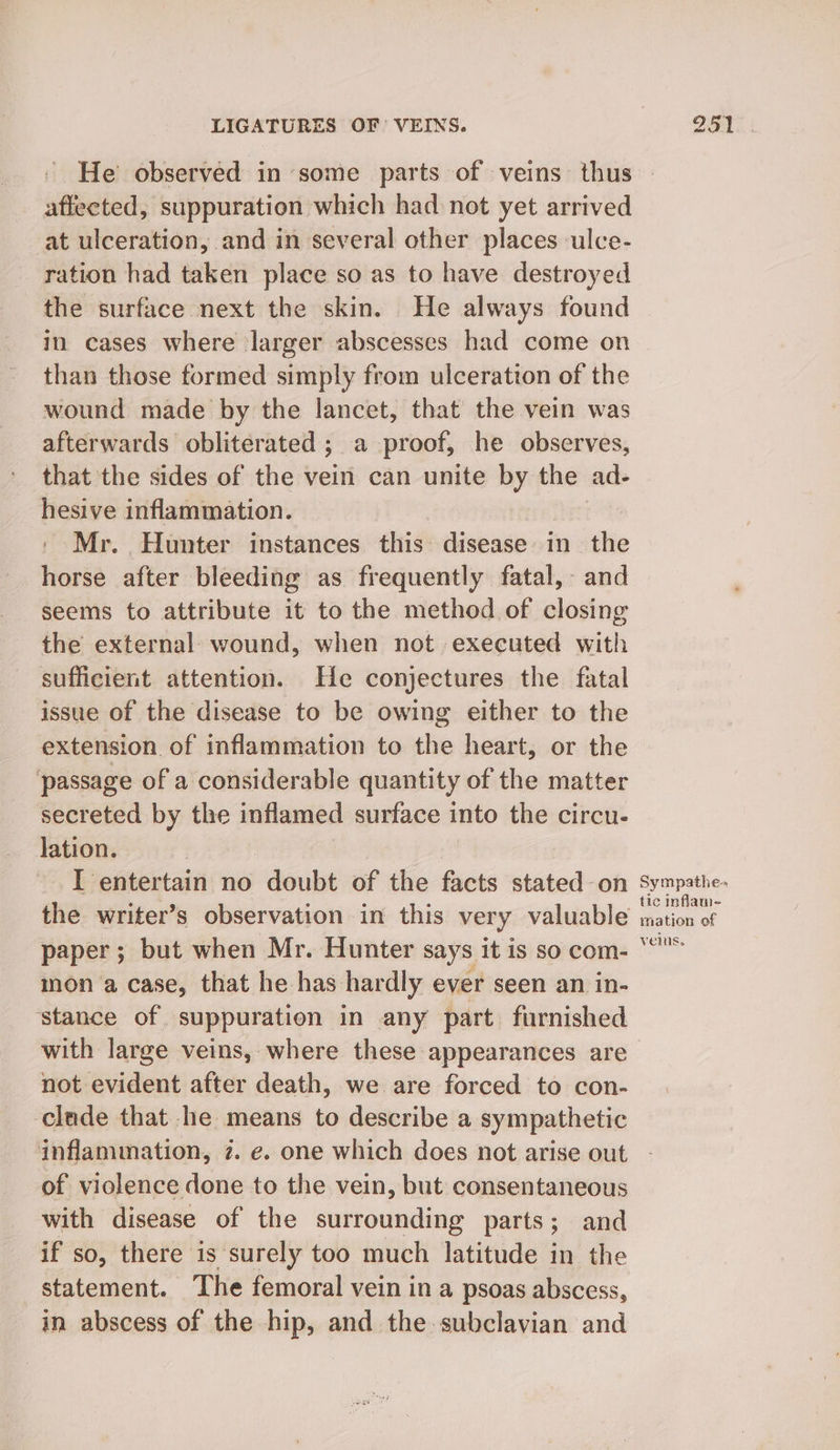 affected, suppuration which had not yet arrived at ulceration, and in several other places ulce- ration had taken place so as to have destroyed the surface next the skin. He always found in cases where larger abscesses had come on than those formed simply from ulceration of the wound made by the lancet, that the vein was afterwards obliterated ; a proof, he observes, that the sides of the vein can unite by the ad- hesive inflammation. ' Mr. Hunter instances this: disease in the horse after bleeding as frequently fatal, and seems to attribute it to the method of closing the external wound, when not executed with sufficient attention. He conjectures the fatal issue of the disease to be owing either to the extension of inflammation to the heart, or the passage of a considerable quantity of the matter secreted by the inflamed surface into the circu- lation. I entertain no doubt of the facts stated-on paper; but when Mr. Hunter says it is so com- mon a case, that he has hardly ever seen an in- ‘stance of suppuration in any part. furnished with large veins, where these appearances are not evident after death, we are forced to con- clude that he means to describe a sympathetic ‘inflammation, 7. e. one which does not arise out of violence done to the vein, but consentaneous with disease of the surrounding parts; and if so, there is surely too much latitude in the statement. The femoral vein ina psoas abscess, in abscess of the hip, and the subclavian and Sympathe» tic inflam- mation of velus,