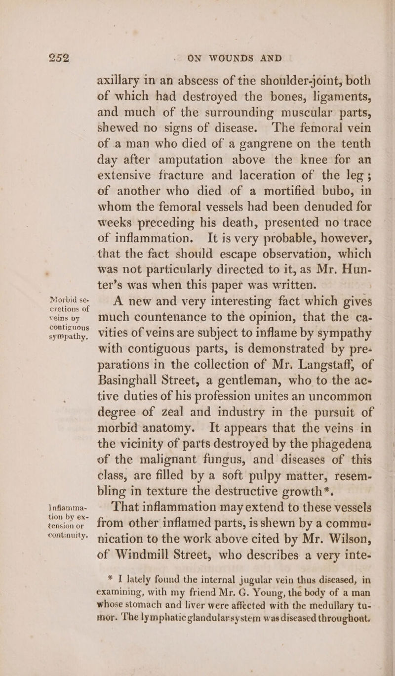 Morbid se- cretions of veins by contiguous syMpathy. Inflamma- tion by ex- tension or continuity. ON WOUNDS AND axillary in an abscess of the shoulder-joint, both of which had destroyed the bones, ligaments, and much of the surrounding muscular parts, shewed no signs of disease. ‘The femoral vein of a man who died of a gangrene on the tenth day after amputation above the knee for an extensive fracture and laceration of the leg ; of another who died of a mortified bubo, in whom the femoral vessels had been denuded for weeks preceding his death, presented no trace of inflammation. It is very probable, however, that the fact should escape observation, which was not particularly directed to it, as Mr. Hun- ter’s was when this paper was written. | A new and very interesting fact which gives much countenance to the opinion, that the ca- vities of veins are subject to inflame by sympathy with contiguous parts, is demonstrated by pre- parations in the collection of Mr. Langstaff, of Basinghall Street, a gentleman, who to the ac- tive duties of his profession unites an uncommon degree of zeal and industry in the pursuit of morbid anatomy. It appears that the veins in the vicinity of parts destroyed by the phagedena of the malignant fungus, and diseases of this class, are filled by a soft pulpy matter, resem- bling in texture the destructive growth*. That inflammation may extend to these vessels from other inflamed parts, is shewn by a commu. nication to the work above cited by Mr. Wilson, of Windmill Street, who describes a very inte- * I lately found the internal jugular vein thus diseased, in examining, with my friend Mr. G. Young, the body of a man whose stomach and liver were affected with the medullary tu- mor. ‘The lymphatic glandularsystem was diseased throughout.