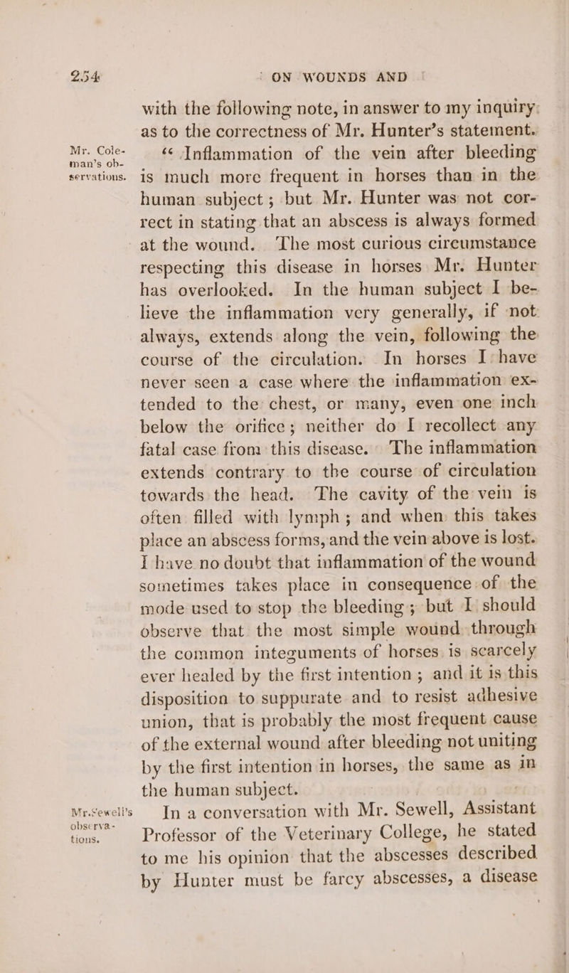 Mr. Cole- man’s ob- servations. Mr.Sewell’s observa- tions. ‘ ON WOUNDS AND with the following note, in answer to my inquiry: as to the correctness of Mr. Hunter’s statement. ‘¢ Inflammation of the vein after bleeding is much more frequent in horses than in the human subject ; but Mr. Hunter was not cor- rect in stating that an abscess is always formed at the wound. ‘The most curious circumstance respecting this disease in horses Mr. Hunter has overlooked. In the human subject I be- lieve the inflammation very generally, if not always, extends along the vein, following the course of the circulation. In horses I: have never seen a case where the inflammation ex~ tended to the chest, or many, even one inch below the orifice; neither do I recollect any fatal case from this disease. The inflammation extends contrary to the course of circulation towards the head. The cavity of the vein is often filled with lymph; and when this takes place an abscess forms, and the vein above is lost. I have no doubt that inflammation of the wound sometimes takes place in consequence of the mode used to stop the bleeding; but I should observe that the most simple wound through the common integuments of horses. is scarcely ever healed by the first intention ; and it is this disposition to suppurate and to resist aa thesive union, that is probably the most frequent cause of the external wound after bleeding not uniting by the first intention in horses, the same as in the human subject. In a conversation with Mr. Sewell, eaiabt Professor of the Veterinary College, he stated to me his opinion that the abscesses described by Hunter must be farcy abscesses, a disease