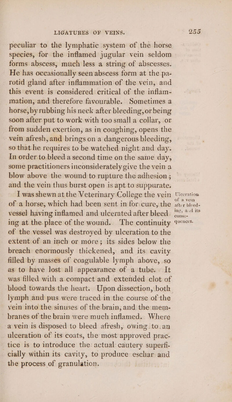 peculiar to the lymphatic system of the horse species, for the inflamed jugular vein seldom forms abscess, much less a string of abscesses. He has occasionally seen abscess form at the pa- rotid gland after inflammation of the vein, and this event is considered critical of the inflam- mation, and therefore favourable. Sometimes a horse, by rubbing his neck after bleeding, or being soon after put to work with too small a collar, or from sudden exertion, as in coughing, opens the vein afresh, and brings on a dangerous bleeding, so that.he requires to be watched night and day. In order to.bleed.a second time on the same day, some practitioners inconsiderately give the vein a and the vein thus burst open is apt to suppurate. I was shewn at the Veterinary College the vein of a horse, which had been sent in for: cure, the vessel having inflamed and ulcerated after bleed. ing at the. place of the wound. ‘The continuity of the vessel was destroyed by ulceration to the extent of an inch or more; its sides below the breach enormously thickened, and. its cavity filled by. masses of coagulable lymph above, so as to have lost all appearance of a tube. © It was filled with a-compact and extended clot of lymph and pus were traced in the course of the vein into the sinuses of the brain, and the mem- _ branes of the brain were much inflamed. Where ‘a vein is disposed to bleed afresh, owing to.an ulceration of its coats, the most approved prac- tice is to introduce the: actual cautery superfi- cially within its cavity, to produce eschar and the process of granulation. Uiceration of a vein after bleed- ing, aud its conse- quences.