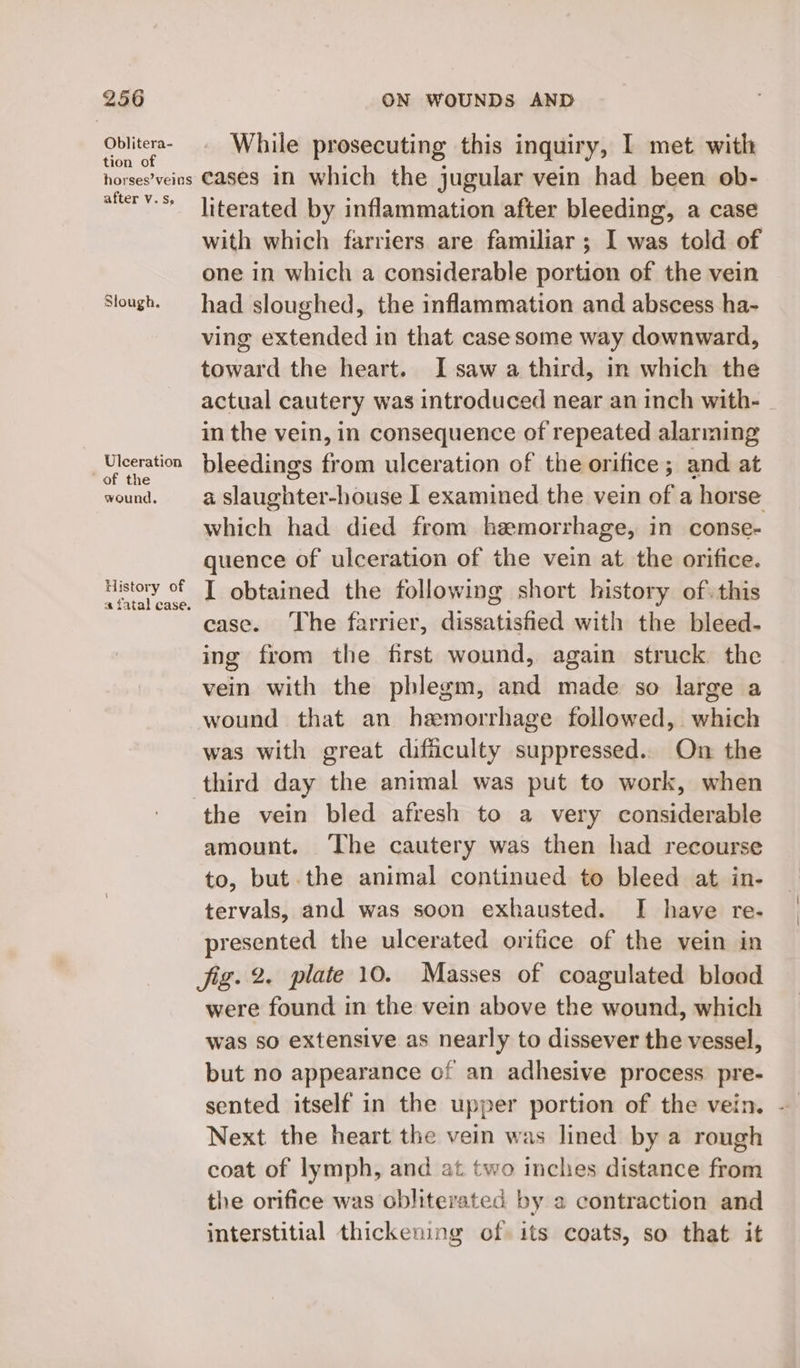 Oblitera- tion of While prosecuting this inquiry, I met with after V.s, Slough. Ulceration of the wound, History of a fatal case. literated by inflammation after bleeding, a case with which farriers are familiar ; I was told of one in which a considerable portion of the vein had sloughed, the inflammation and abscess ha- ving extended in that case some way downward, toward the heart. I saw a third, in which the actual cautery was introduced near an inch with- - in the vein, in consequence of repeated alarming bleedings from ulceration of the orifice; and at a slaughter-house I examined the vein of a horse which had died from hemorrhage, in conse- quence of ulceration of the vein at the orifice. I obtained the following short history of. this case. The farrier, dissatisfied with the bleed- ing from the first wound, again struck the vein with the phlegm, and made so large a wound that an hemorrhage followed, which was with great difiiculty suppressed. On the the vein bled afresh to a very considerable amount. ‘The cautery was then had recourse to, but the animal continued to bleed at in- tervals, and was soon exhausted. I have re- presented the ulcerated orifice of the vein in were found in the vein above the wound, which was so extensive as nearly to dissever the vessel, but no appearance of an adhesive process pre- sented itself in the upper portion of the vein. ~ Next the heart the vein was lined by a rough coat of lymph, and at two inches distance from the orifice was obliterated by a contraction and interstitial thickening of its coats, so that it