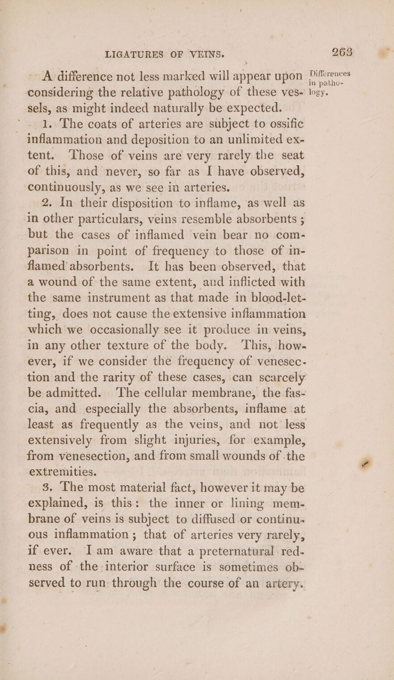 ~- A difference not less marked will appear upon considering the relative pathology of these ves- sels, as might indeed naturally be expected. 1.. The coats of arteries are subject to ossific inflammation and deposition to an unlimited ex- tent. Those of veins are very rarely the seat of this, and never, so far as I have observed, continuously, as we see in arteries. 2. In their disposition to inflame, ‘as well as in other particulars, veins resemble absorbents ; but the cases of inflamed vein bear no com- parison in point of frequency to those of in- flamed absorbents. It has been observed, that a wound of the same extent, and inflicted with the same instrument as that made in blood-let- ting, does not cause the extensive inflammation which we occasionally see it produce in veins, in any other texture of the body. ‘This, how- 263 Differences in patho- logy. tion and the rarity of these cases, can scarcely be admitted. The cellular membrane, the fas- cia, and especially the absorbents, inflame at least as frequently as the veins, and not less extensively from slight injuries, for example, from venesection, and from small wounds of .the extremities. 3 | 3. The most material fact, however it may be explained, is this: the inner or lining mem- brane of veins is subject to diffused or continu. ous inflammation ; that of arteries very rarely, if ever. I am aware that a preternatural red- ness of the-interior surface is sometimes ob- served to run: through the course of an artery.