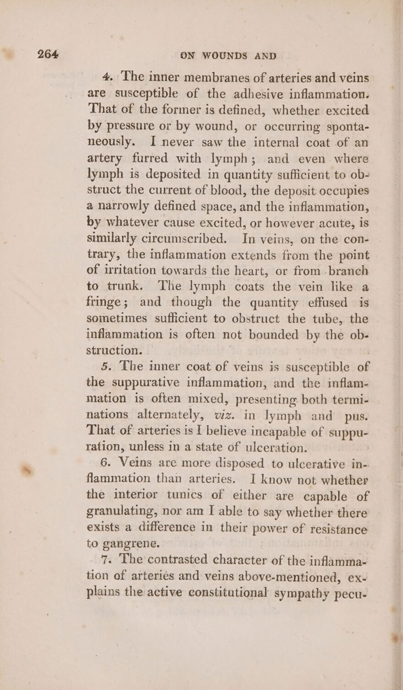 4. The inner membranes of arteries and veins are susceptible of the adhesive inflammation. That of the former is defined, whether excited by pressure or by wound, or occurring sponta- neously. I never saw the internal coat of an artery furred with lymph; and even where lymph is deposited in quantity sufficient to ob- struct the current of blood, the deposit occupies a narrowly defined space, and the inflammation, by whatever cause excited, or however acute, is similarly circumscribed. In veins, on the con- trary, the inflammation extends from the point of irritation towards the heart, or from . branch to trunk. ‘The lymph coats the vein like a fringe; and though the quantity effused is sometimes sufficient to obstruct the tube, the inflammation is often not bounded by the ob- struction. 5. The inner coat of veins is susceptible af the suppurative inflammation, and the inflam- mation is often mixed, presenting both termi- nations alternately, wiz. in lymph and pus. That of arteries is I believe incapable of suppu- ration, unless in a state of ulceration. | 6. Veins are more disposed to ulcerative in- flammation than arteries. I know not whether the interior tunics of either are capable of granulating, nor am I able to say whether there exists a difference in their power of resistance to gangrene. 7. The contrasted character of the inflamma- tion of arteriés and veins above-mentioned, ex- plains the active constitutional sympathy pecu- =