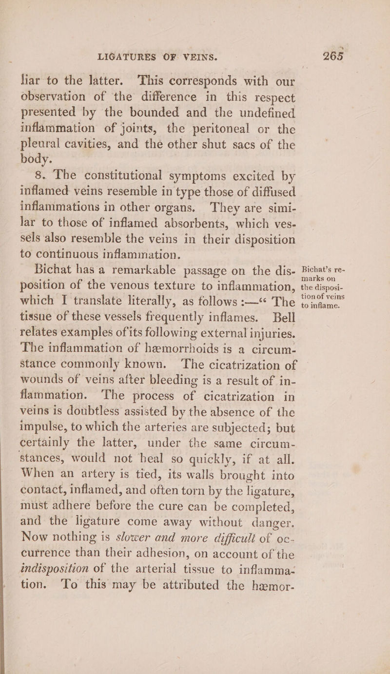 liar to the latter. This corresponds with our observation of the difference in this respect presented by the bounded and the undefined inflammation of joints, the peritoneal or the pleural cavities, and the other shut sacs of the body. 8. The constitutional symptoms excited by inflamed veins resemble in type those of diffused inflammations in other organs. They are simi- lar to those of inflamed absorbents, which ves- sels also resemble the veins in their disposition to continuous inflammation. Bichat has a remarkable passage on the dis- position of the venous texture to inflammation, which I translate literally, as follows :—‘ The tissue of these vessels frequently inflames. Bell relates examples of its following external i injuries. The inflammation of hemorrhoids is a circum- Bichat’s re- marks on the disposi- tion of ves to inflame. wounds of veins after bleeding is a result of in- flammation. The process of cicatrization in veins is doubtless assisted by the absence of the impulse, to which the arteries are subjected; but certainly the latter, under the same circum- stances, would not heal so quickly, if at all. When an artery is tied, its walls brought into contact, inflamed, and often torn by the ligature, must adhere before the cure can be completed, and the ligature come away without danger. Now nothing is slower and more difficult of oc- currence than their adhesion, on account of the indisposition of the arterial tissue to inflamma- tion. ‘To this may be attributed the hamor-