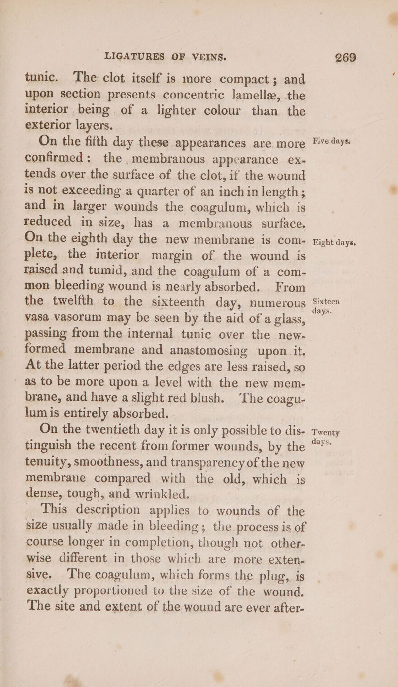 tunic. The clot itself is more compact; and upon section presents concentric lamellae, the interior being. of a lighter colour than the exterior layers. On the fifth day these appearances are more confirmed: the membranous appearance ex- tends over the surface of the clot, if the wound is not exceeding a quarter of an inch in length ; and in larger lads the coagulum, which is reduced in size, has a membranous surface. On the eighth day the new membrane is com- plete, the interior margin of the wound is raised and tumid, and the coagulum of a com- mon bleeding wound is nearly absorbed. From the twelfth to the sixteenth day, numerous vasa vasorum may be seen by the aid of a glass, _ passing from the internal tunic over the new- formed membrane and anastomosing upon it. At the latter period the edges are less raised, so ~ as to be more upon a level with the new mem- brane, and have a slight red blush. The coagu- lum is entirely absorbed. On the twentieth day it is only possible to dis. tinguish the recent from former wounds, by the tenuity, smoothness, and transparency of the new membrane compared with the old, which is dense, tough, and wrinkled. te Lig description applies to wounds of the size usually made in bleeding ; the process is of course longer in completion, though not other- wise different in those which are more exten- sive. The coagulum, which forms the plug, is exactly proportioned to the size of the wound. The site and extent of the wound are ever after- Five days. Eight days. Sixteen days. Twenty days.