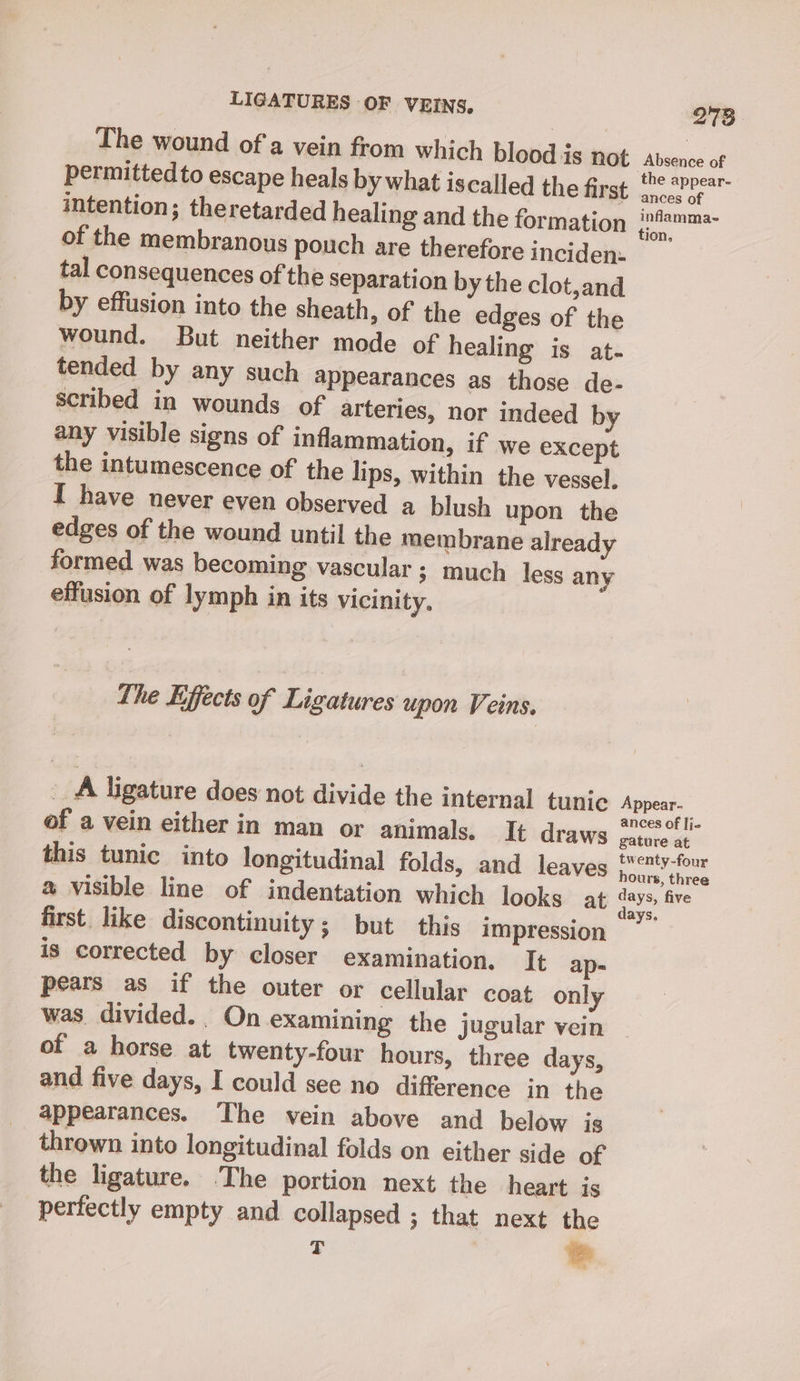 The wound of a vein from which blood is not Absence of permitted to escape heals by what iscalled the fivat: -.° Sheer intention; theretarded healing and the formation aaa of the membranous pouch are therefore inciden: tal consequences of the separation by the clot,and by effusion into the sheath, of the edges of the wound. But neither mode of healing is at- tended by any such appearances as those de- scribed in wounds of arteries, nor indeed by any visible signs of inflammation, if we except the intumescence of the lips, within the vessel. I have never even observed a blush upon the edges of the wound until the membrane already formed was becoming vascular 3 much less any effusion of lymph in its vicinity. The Effects of Ligatures upon Veins, __A ligature does not divide the internal tunic Appear. d of a vein either in man or animals. It draws pit gee He this tunic into longitudinal folds, and leaves eee @ visible line of indentation which looks at ashe, ure first. like discontinuity; but this impression is corrected by closer examination. It ap- pears as if the outer or cellular coat only was divided. On examining the jugular vein of a horse at twenty-four hours, three days, and five days, I could see no difference in the appearances. The vein above and below is thrown into longitudinal folds on either side of the ligature. The portion next the heart is perfectly empty and collapsed ; that next the T &amp;