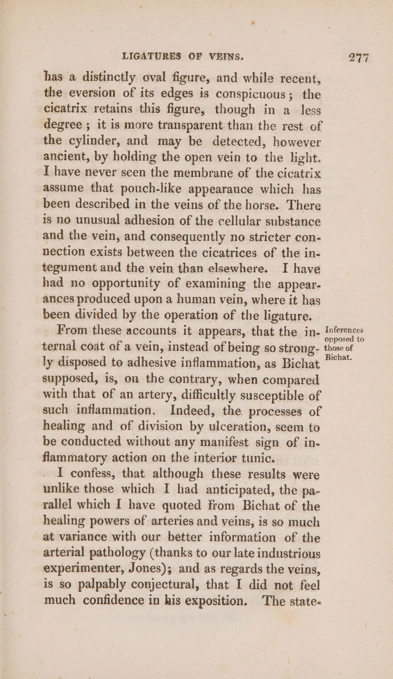 has: a distinctly oval figure, and while recent, the eversion of its edges is conspicuous; the cicatrix retains this figure, though in a_ less degree ; it is more transparent than the rest of the cylinder, and may be detected, however ancient, by holding the open vein to the light. I have never seen the membrane of the cicatrix assume that pouch-like appearance which has been described in the veins of the horse. There is no unusual adhesion of the cellular substance and the vein, and consequently no stricter con- nection exists between the cicatrices of the in- tegument and the vein than elsewhere. I have had no opportunity of examining the appear- ances produced upon a human vein, where it has been divided by the operation of the ligature. From these accounts it appears, that the in- pane ternal coat of a vein, instead of being so strong- those of ly disposed to adhesive inflammation, as Bichat ” supposed, is, on the contrary, when compared with that of an artery, difficultly susceptible of such inflammation. Indeed, the processes of healing and of division by ulceration, seem to be conducted without any manifest sign of in. flammatory action on the interior tunic. I confess, that although these results were unlike those which I had anticipated, the pa- rallel which I have quoted from Bichat of the healing powers of arteries and veins, is so much at variance with our better information of the arterial pathology (thanks to our late industrious experimenter, Jones); and as regards the veins, is so palpably conjectural, that I did not feel much confidence in his exposition. The state-