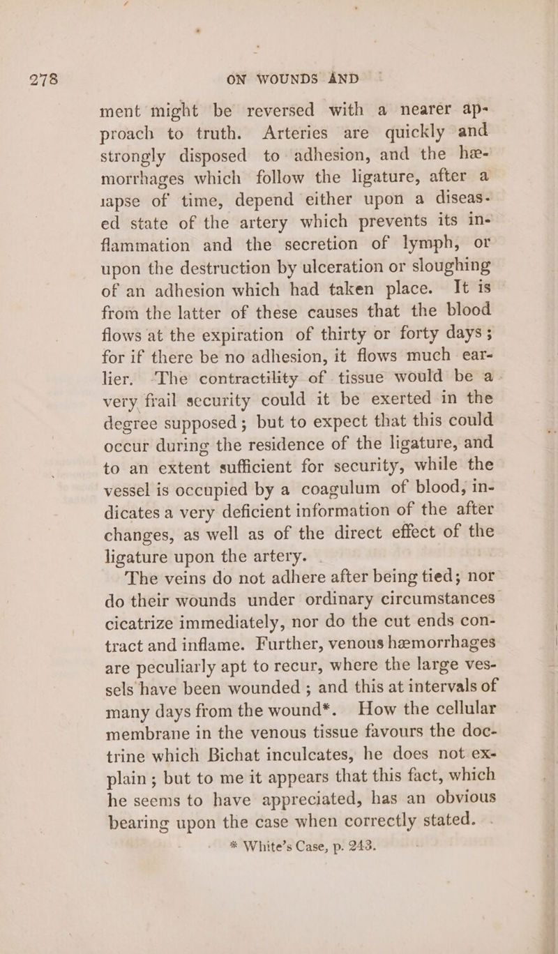 ment might be reversed with a nearer ap- proach to truth. Arteries are quickly and strongly disposed to adhesion, and the he- morrhages which follow the ligature, after a 1apse of time, depend either upon a diseas- ed state of the artery which prevents its in- flammation and the secretion of lymph, or upon the destruction by ulceration or sloughing of an adhesion which had taken place. It is from the latter of these causes that the blood flows at the expiration of thirty or forty days ; for if there be no adhesion, it flows much ear- lier. -The contractility of tissue would be a- very frail security could it be exerted in the degree supposed ; but to expect that this could occur during the residence of the ligature, and to an extent sufficient for security, while the vessel is occupied by a coagulum of blood, in- dicates a very deficient information of the after changes, as well as of the direct effect of the ligature upon the artery. The veins do not adhere after being tied; nor do their wounds under ordinary circumstances cicatrize immediately, nor do the cut ends con- tract and inflame. Further, venous hemorrhages are peculiarly apt to recur, where the large ves- sels have been wounded ; and this at intervals of many days from the wound*. How the cellular membrane in the venous tissue favours the doc- trine which Bichat inculcates, he does not ex- plain ; but to me it appears that this fact, which he seems to have appreciated, has an obvious bearing upon the case when correctly stated. * White’s Case, p. 243.