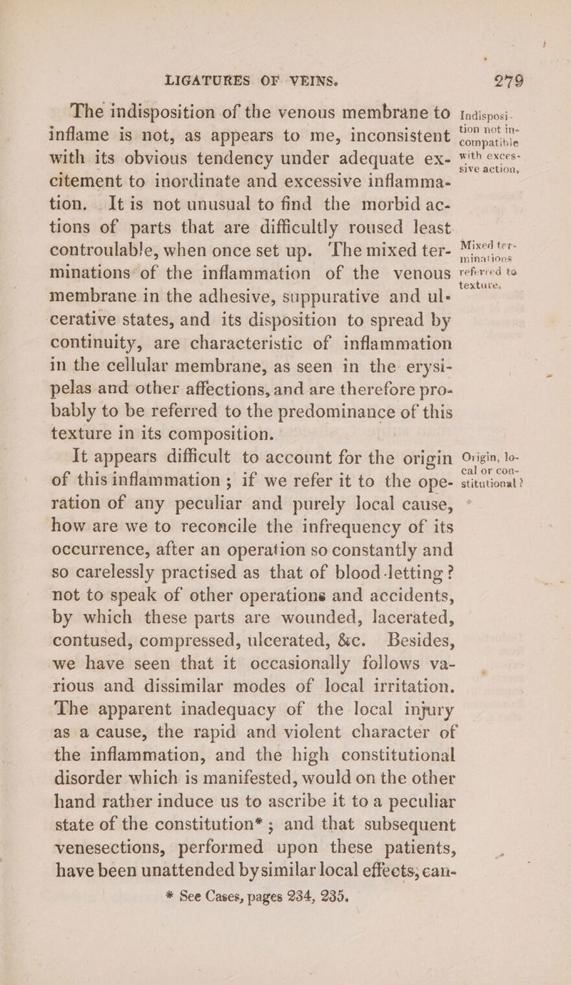 The indisposition of the venous membrane to inflame is not, as appears to me, inconsistent with its obvious tendency under adequate ex- citement to inordinate and excessive inflamma- tion. . It is not unusual to find the morbid ac- tions of parts that are difficultly roused least. controulable, when once set up. ‘The mixed ter- minations of the inflammation of the venous membrane in the adhesive, suppurative and ul- cerative states, and its disposition to spread by continuity, are characteristic of inflammation in the cellular membrane, as seen in the erysi- pelas and other affections, and are therefore pro- bably to be referred to the predominance of this texture in its composition. It appears difficult to account for the origin of this inflammation ; if we refer it to the ope- ration of any peculiar and purely local cause, how are we to reconcile the infrequency of its occurrence, after an operation so constantly and so carelessly practised as that of blood-letting ? not to speak of other operations and accidents, by which these parts are wounded, lacerated, contused, compressed, ulcerated, &amp;c. Besides, we have seen that it occasionally follows va- rious and dissimilar modes of local irritation. The apparent inadequacy of the local injury as a cause, the rapid and violent character of the inflammation, and the high constitutional disorder which is manifested, would on the other hand rather induce us to ascribe it to a peculiar state of the constitution* ; and that subsequent venesections, performed upon these patients, have been unattended by similar local effects, can- * See Cases, pages 234, 235, Indisposi - tion not in- compatible with exces: sive action, Mixed ter- mminaiioos referred ta texture. Origin, lo- cal or con- stitutional ?