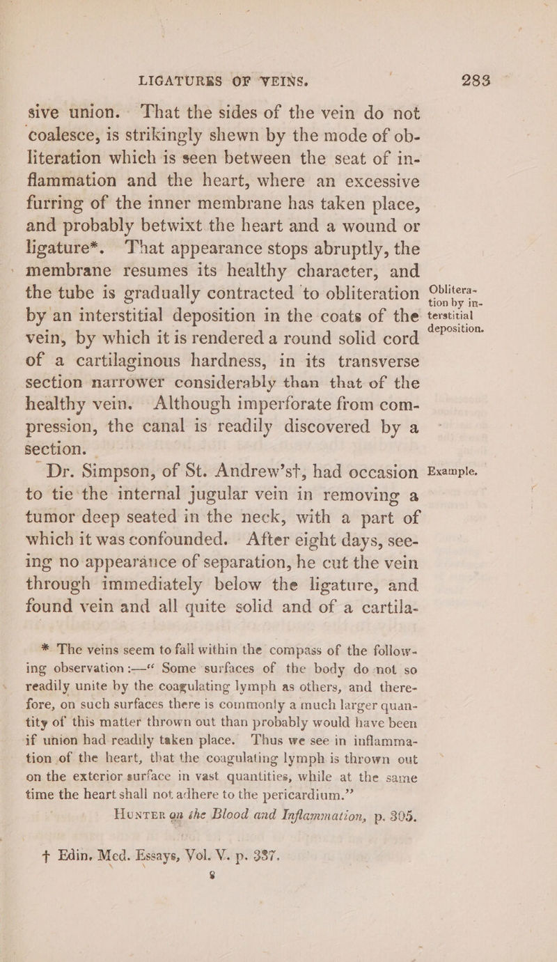 sive union. That the sides of the vein do not coalesce, is strikingly shewn by the mode of ob- literation which is seen between the seat of in- flammation and the heart, where an excessive furring of the inner membrane has taken place, and probably betwixt the heart and a wound or ligature*. That appearance stops abruptly, the ' membrane resumes its healthy character, and the tube is gradually contracted to obliteration by an interstitial deposition in the coats of the vein, by which it is rendered a round solid cord of a cartilaginous hardness, in its transverse section narrower considerably than that of the healthy vein. Although imperforate from com- pression, the canal is readily discovered by a section. © Dr. Simpson, of St. Andrew’st, had occasion to tie ‘the internal jugular vein in removing a tumor deep seated in the neck, with a part of which it was confounded. After eight days, see- ing no appearatice of separation, he cut the vein hint immediately below the ligature, and found vein and all quite solid and of a cartila- * The veins seem to fall within the compass of the follow- ing observation :—* Some ‘surfaces of the body do not so readily unite by the coagulating lymph as others, and there- fore, on such surfaces there is commonly a much larger quan- tity of this matter thrown out than probably would have been if union had readily taken place. Thus we see in inflamma- tion of the heart, that the coagulating lymph is thrown out on the exterior surface in vast quantities, while at the same time the heart shall not adhere to the pericardium.” Honrer on she Blood and Inflammation, p. 305. + Edin. Med. Essays, Vol. V. p. 387. | 8 Oblitera~ tion by in- terstitial deposition. Example.