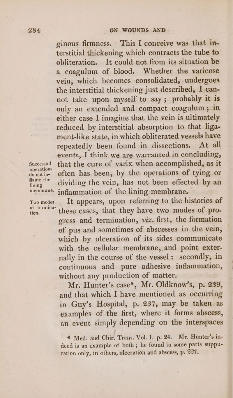 Successful operations do not ine flame the lining membrane. Two modes of termina- tion. ON WOUNDS AND. ginous firmness. This [ conceive was that in- terstitial thickening which contracts the tube to obliteration. It could not from its situation be a coagulum of blood. Whether the varicose vein, which becomes consolidated, undergoes the interstitial thickening just described, I can- not take upon myself to say; probably it is only an extended and compact coagulum ; in either case I imagine that the vein is ultimately reduced by interstitial absorption to that liga- ment-like state, in which obliterated vessels have repeatedly been found in dissections. At all events, I think we are warranted in concluding, that the cure of varix when accomplished, as it often has. been, by the operations of tying or dividing the vein, has not been effected by an inflammation of the linmg membrane. It appears, upon referring to the histories of these cases, that they have two modes of pro- gress and termination, viz. first, the formation of pus and sometimes of abscesses in the vein, — which by ulceration of its sides communicate with the cellular membrane,,and point exter- nally in the course of the vessel: secondly, in continuous and pure adhesive inflammation, without any production of matter. Mr. Hunter’s case*, Mr. Oldknow’s, p. 239, and that which I have mentioned as occurring in Guy’s Hospital, p. 237, may be taken as examples of the first, where it forms abscess, an event simply depending on the interspaces * Med. and Chir. Trans. Vol. I. p. 24. Mr. Hunter’s in- deed is an example of both; he found in some parts suppu- ration only, in others, ulceration and abscess, p. 227,