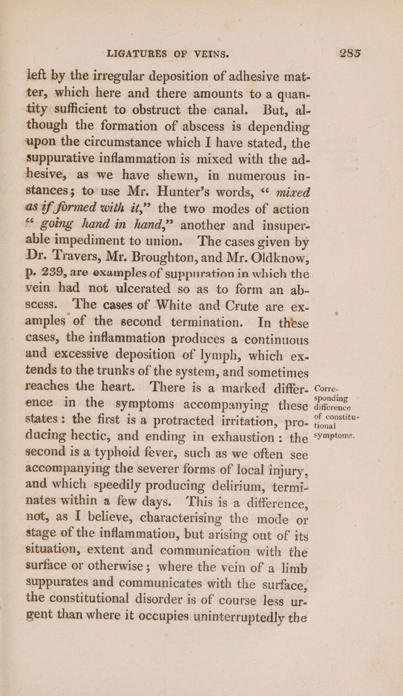 left by the irregular deposition of adhesive mat- ter, which here and there amounts to a quan- tity sufficient to obstruct the canal. But, al- though the formation of abscess is depending upon the circumstance which I have stated, the suppurative inflammation is mixed with the ad- hesive, as we have shewn, in numerous in- stances; to use Mr. Hunter’s words, “* mixed as of formed with it,” the two modes of action ** going hand in hand,” another and insuper- able impediment to union. The cases given by Dr. Travers, Mr. Broughton, and Mr. Oldknow, vein had not ulcerated so as to form an ab- scess. ‘The cases of White and Crute are ex- amples of the second termination. In these cases, the inflammation produces a continuous and excessive deposition of lymph, which ex- tends to the trunks of the system, and sometimes reaches the heart. There is a marked differ- ence in the symptoms accompanying these states: the first is a protracted irritation, pro- ducing hectic, and ending in exhaustion: the second is a typhoid fever, such as we often see accompanying the severer forms of local injury, and which speedily producing delirium, termi- nates within a few days. This is a difference, not, as I believe, characterising the mode or stage of the inflammation, but arising out of its situation, extent and communication with the surface or otherwise ; where the vein of a limb suppurates and communicates with the surface, the constitutional disorder is of course less ur- gent than where it occupies uninterruptedly the Corre- sponding difference of constitu- tional symptoms.