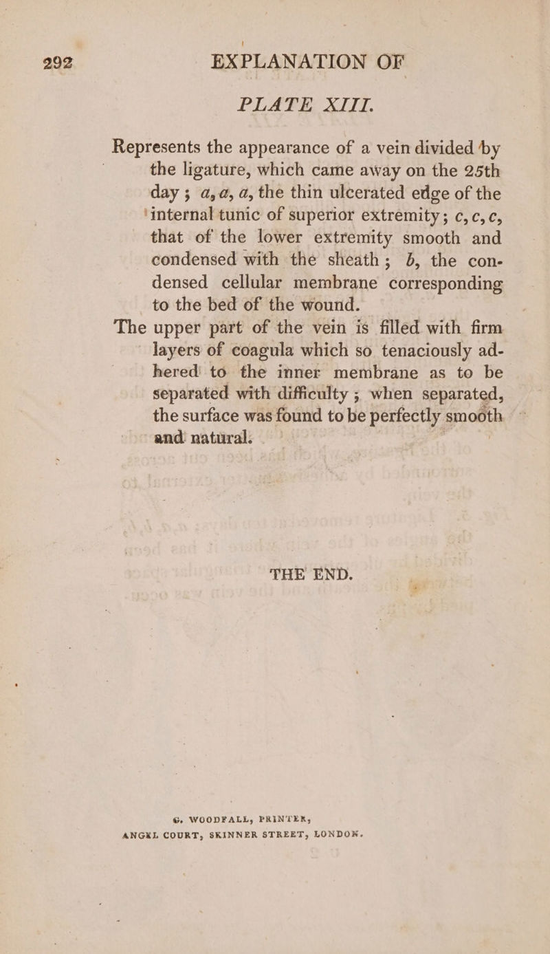 PLATE XIII. the ligature, which came away on the 25th day ; a,a, a, the thin ulcerated edge of the ‘internal tunic of superior extremity; c,c,¢, that of the lower extremity smooth and condensed with the sheath; 6, the con- densed cellular membrane corresponding to the bed of the wound. The upper part of the vein is filled with firm layers of coagula which so tenaciously ad- hered to the inner membrane as to be separated with difficulty ; when separated, the surface was found to be perfectly smooth and natural. THE END. G WOODFALL, PRINTER, ANGKL COURT, SKINNER STREET, LONDON.