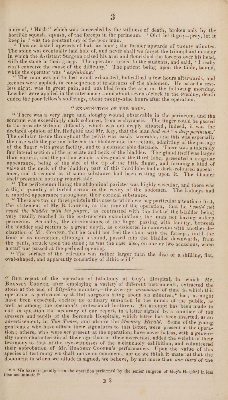 a cry of, ‘ Hush!’ which was succeeded by the stillness of death, broken only by the horrible squash, squash, of the forceps in the perineum. ‘ Oh! let it go;—pray, let it keep in !’ was the constant cry of the poor man. “This act lasted upwards of half an hour; the former upwards of twenty minutes. The stone was eventually laid hold of, and never shall we forget the triumphant manner in which the Assistant Surgeon raised his arm and flourished the forceps over his head, with the stone in their grasp. The operator turned to the students, and said, ‘1 really can’t conceive the cause of the difficulty.’ The patient being upon the table, bound, while the operator was ‘ explaining.’ ** The man was put to bed much exhausted, but rallied a few hours afterwards, and leeches were applied, in consequence of tenderness of the abdomen. He passed a rest- less night, was in great pain, and was bled from the arm on the following morning. Leeches were applied in the aiternoon ;—and about seven o’clock in the evening, death ended the poor fellow’s sufferings, about twenty-nine hours after the operation. °C EXAMINATION OF THE BODY. *¢ There was a very large and sloughy wound observable in the perineum, and the scrotum was exceedingly dark coloured, from ecchymosis. The finger could be passed to the prostate without difficulty, which was not deeply situated; indeed, it was the declared opinion of Dr. Hodgkin and Mr. Key, that the man had not ‘ a deep perineum.’ The cellular tissue throughout the pelvis was easily lacerable, and this was especially the case with the portion between the bladder and the rectum, admitting of the passage of the finger with great facility, and to a considerable distance. ‘There was a tolerably fair Jateral section of the prostate and neck of the bladder. The glaud itself was larger than natural, and the portion which is designated the third lobe, presented a singular appearance, being of the size of the tip of the little finger, and forming a kind of valve at the neck of the bladder; part of this third lobe had a dark-coloured appear- ance, and it seemed as if sume substance had been resting upon it. The bladder itself presented nothing remarkable. “¢ The peritoneum lining the abdominal parietes was highly vascular, and there was a slight quantity of turbid serum in the cavity of the abdomen. The kidneys had a mottled appearance throughout their cortical substance. * There are two or three poiutsin this case to which we beg particular attention ; first, the statement of Mr. B. Cooper, at the time of the operation, that he ‘ could not reach the bladder with his finger,’ as contrasted with the fact of the bladder being very readily reached in the post-mortem examination ; the man not having a deep perineum. Secondly, the circtimstance of the finger passing with facility, between the bladder and rectum to a great depth, as considered in connexion with another de- claratiou of Mr. Cooper, that he could not feel the stone with the forceps, until the time of its extraction, although a sound, passed into the bladder downwards, from the penis, struck upon the stoue ; as was the case also, on one or two occasions, when a staff was passed at the perineal opening. “‘ The surface of the calculus was rather larger than the dise of a shilling, flat oval-shaped, and apparently consisting of lithic acid.” Meee i ** Our report of the operation of lithotomy at Guy’s Hospital, in which Mr. BransBy Cooper, after employing a variety of different instruments, extracted the stone at the end of fifty-five minutes,—the average maximum of time in which this operation is performed by skilful surgeons being about six minutes;* has, as night have been expected, excited no ordinary sensation in the minds of the public, as well as among the operator’s professional brethren. Au attempt has been made to call in question the accuracy of our report, in a letter signed by a number of the dressers and pupils of the Borough Hospitals, which letter has been inserted, as an advertisement, in Zhe Times, and also in the Morning Herald. Some of the young gentlemca who have affixed their signatures to this letter, were present at the opera- tion; others, who were no¢ present at the operation, have nevertheless, with a genero- sity more characteristic of their age than of their discretion, added the weight of their testimony to that of the eye-witnesses of the melancholy exbibition, and volunteered their approbation of Mr. Branspy Coorrr’s performance. Upon the value of this species of testimony we shall make no comment, nor do we think it material that the document to which we allude is signed, we believe, by not more than one-third of the * “ We have frequently seen the operation performed by the senior surgeon of Guy’s Hospital in less than one minute !” B2