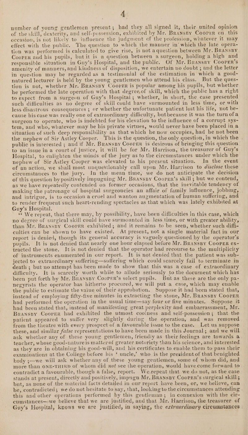 number of young gentlemen present; had they all signed it, their united opinion of the skill, dexterity, and self-possession, exbibited by Mr. BransBy Cooper on. this occasion, is not likely to influence the judgment of the profession, whatever it may effect with the public. The question to which the manner in’ which the late opera- tion was performed is calculated to give rise, is not aquestion between Mr. BRANnsBY Cooper and his pupils, but it is a question between a surgeon, holding a bigh and responsible situation in Guy’s Hospital, and the public. Of Mr. Branspy Cooper’s amenity of manners, and kindness of disposition, we entertain no doubt ; and the letter in question may be regarded as a testimonial of the estimation in which a good- natured lecturer is held by the young gentlemen who attend his class. But the ques- tion is not, whether Mr. BransBy Cooper is popular among his pupils, but whether he performed the late operation with that degreeof skill, which the public has a right to expect from a surgeon of Guy’s Hospital ; whether, in short, the case presented such difficulties as no degree of skill could have surmounted in less time, or with less disastrous consequences ; or whether the unfortunate patient lost his life, not be- cause his case was really one of extraordinary difficulty, but because it was the turnofa surgeon to operate, who is indebted for his elevation to the influence of a corrupt sys- tem, and who, whatever may be his private virtues, would never have been placed ina situation of such deep responsibility as that which he now occupies, had be not been the nephew of Sir Astley Cooper. This is the question, the only question, in which the public is interested ; and if Mr. Branspy Coorer is desirous of bringing this question | to an issue in a court of justice, it will be for Mr. Harrison, the treasurer of Guy’s Hospital, to enlighten the minds of the jury as to the circumstances under which the nephew of Sir Astley Cooper was elevated to his present situation. In the event of an action, we shall most unquestionably call upon Mr. Harrison to disclose these circumstances to the jury. In the mean time, we do not anticipate the decision of this question by positively impugning Mr. Bransspy Cooprr’s skill; but we contend, as we have repeatedly contended on former occasions, that the inevitable tendency of making the patronage of hospital surgeoncies an affair of family influence, jobbing, and intrigue, is to occasion a cruel and wanton augmentation of human suffering, and to render frequent such heart-rending spectacles as that which was lately exhibited at Guy’s Hospital. «¢ We repeat, that there may, by possibility, have been difficulties in this case, which no degree of surgical skil! could have surmoanted in less time, or with greater ability, than Mr. BranssBy CooprrR exhibited; and it remains to be seen, whether such diffi- culties can be shown to have existed. At present, not a single material fact in our report is denied, though its general accuracy is vaguely questioned by the operator’s pupils. It is not denied that nearly one hour elapsed before Mr. BRaNspy Cooper ex- tracted the stone. Itis not denied that the operator had recourse-to the multiplicity of instruments enumerated in our report. It is not denied that the patient was sub- jected to extraordinary suffering—sutferiug which could scarcely fail to terminate in death ; but no attempt has been made to show that this was a case of extraordinary difficulty. It is scarcely worth while to allude seriously to the document which has been put forth by Mr. BRanspy Coorer’s select pupils. But as these are the only pa- negyrists the operator has hitherto procured, we will put a case, which may enable the public to estimate the value of their approbation. Suppose it had been stated that, instead of employing fifty-five minutes in extracting the stone, Mr. BRANsBy COOPER had performed the operation in the usual time—say four or five minutes. Suppose it had been stated that, instead of manifesting great perplexity and embarrassment, Mr. Branssy Cooper had exhibited the utmost coolness and self-possession; that the patient appeared to suffer very slightly during the operation, and was removed from the theatre with every prospect of a favourable issue to the case. Let us suppose these, and similar false representations to have been made in this Journal; and we will ask whether any of these young gentlemen, friendiy as their feelings are towards a teacher, whose good-nature is matter of greater notoriety than his science, and interested as they are in obtaining his good-will, and his certificates to enable them to pass their examiuations at the College before his ‘ uncle,’ who is the president of that benighted body ;—-we will ask whether any of these young gentlemen, some of whom did, and more than ONE-THIRD of whom did noé see the eperation, would have come forward to contradict a favourable, though a false, report. We-repeat that we do not, as the case stands at present, directly and positively, impugn Mr, Branspy Cooper’s surgical skill; but, as none of the material facts detailed in our report have been, or, we believe, can be, contradicted; we do not hesitate to say, that, looking to the circumstances attending | this and other operations performed by this gentleman; in connexion with the cir- cumstances—we believe that we are justified, and that Mr. Harrison, the treasurer of Guy’s Hospital, knows we are justified, in saying, the extraordinary circumstances .