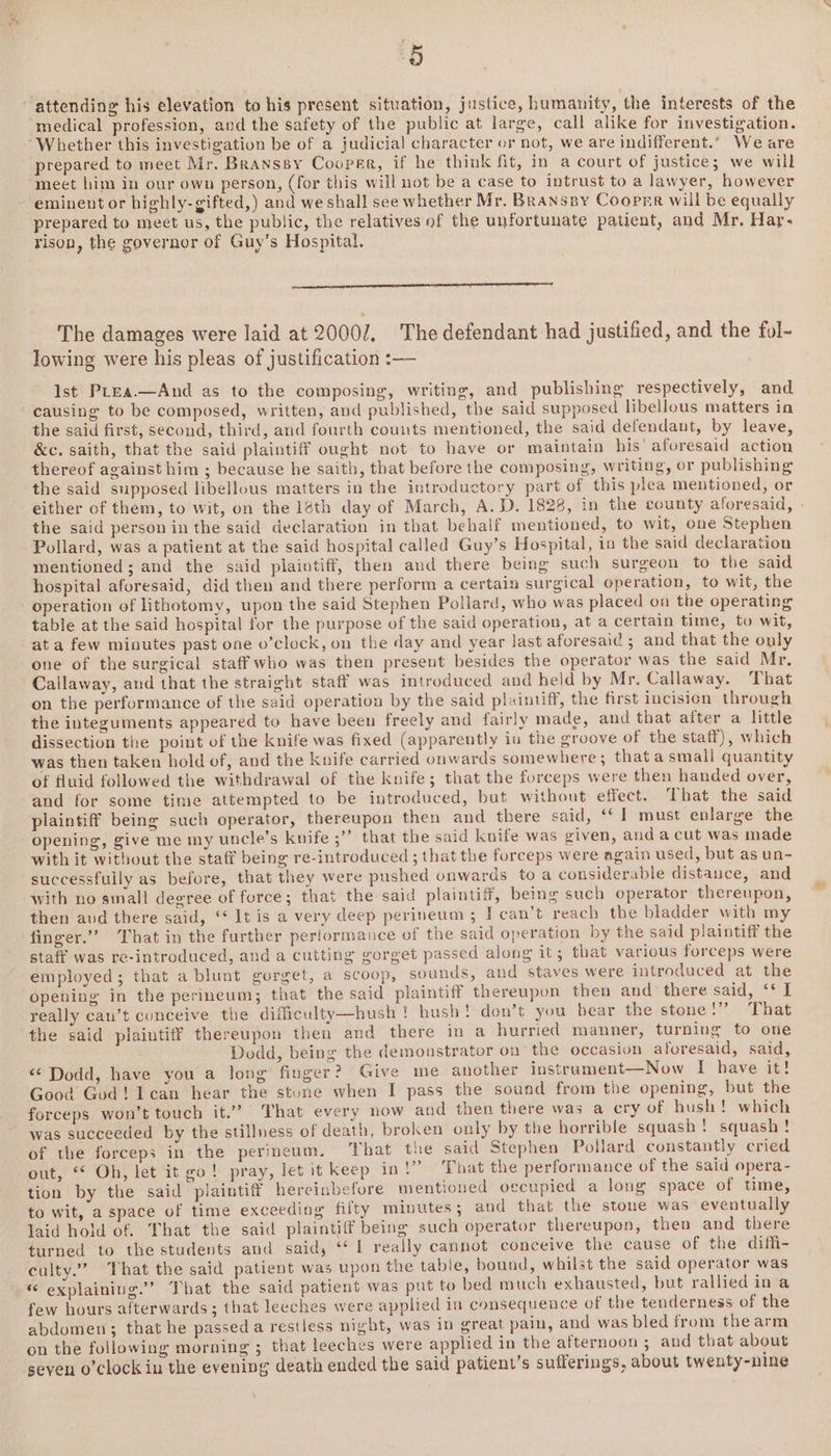 attending his elevation to his present situation, justice, humanity, the interests of the medical profession, and the safety of the public at large, call alike for investigation. ‘Whether this investigation be of a judicial character or not, we are indifferent.” We are prepared to meet Mr. Branssy Cooper, if he think fit, in a court of justice; we will meet him in our own person, (for this will not be a case to intrust to a lawyer, however eminent or highly-gifted,) and we shall see whether Mr. Branssy Cooprre will be equally prepared to meet us, the public, the relatives of the unfortunate patient, and Mr. Har- rison, the governor of Guy’s Hospital. —_—————— a nnneennnemnesmennn an aman aaa The damages were laid at 20002, The defendant had justified, and the fol- lowing were his pleas of justification :— Ist Prea.—And as to the composing, writing, and publishing respectively, and causing to be composed, written, and published, the said supposed libellous matters ia the said first, second, third, and fourth counts mentioned, the said defendant, by leave, &amp;c. saith, that the said plaintiff ought not to have or maintain his’ aforesaid action thereof against him ; because he saith, that before the composing, writing, or publishing the said supposed libellous matters in the introductory part of this plea mentioned, or either of them, to wit, on the 18th day of March, A. D. 1828, in the county aforesaid, - the said person in the said declaration in that behalf mentioned, to wit, one Stephen Pollard, was a patient at the said hospital called Guy’s Hospital, in the said declaration mentioned; and the said plaivtiff, then and there being such surgeon to the said hospital aforesaid, did then and there perform a certain surgical operation, to wit, the operation of lithotomy, upon the said Stephen Pollard, who was placed on the operating table at the said hospital for the purpose of the said operation, at a certain time, to wit, ata few minutes past one o’clock, on the day and year last aforesaid ; and that the only one of the surgical staff who was then present besides the operator was the said Mr. Callaway, and that the straight staff was introduced and held by Mr. Callaway. That on the performance of the said operation by the said plainuff, the first incision through the integuments appeared to have been freely and fairly made, and that after a little dissection the point of the knife was fixed (apparently in the groove of the staff), which was then taken hold of, and the knife carried onwards somewhere ; that a small quantity of fluid followed the withdrawal of the knife; that the forceps were then handed over, and for some time attempted to be introduced, but without effect. That the said plaintiff being such operator, thereupon then and there said, “¢?} must enlarge the opening, give me my uncle’s knife ;”’ that the said knife was given, and acut was made with it without the staff being re-introduced ; that the forceps were again used, but as un- successfully as before, that they were pushed onwards toa considerable distance, and with no small degree of force; that the said plaintiff, being such operator thereupon, then aud there said, ‘* It is a very deep perineum ; I can’t reach the bladder with my finger.” That in the further perlormauce of the said operation by the said plaintiff the staff was re-introduced, and a cutting gorget passed along it; that various forceps were employed; that a blunt gorget, a scoop, sounds, and staves were introduced at the opening in the perineum; that the said plaintiff thereupon then and there said, ‘*‘ I really can’t conceive the difficulty—hush ! hush! don’t you bear the stone!” That the said plaintiff thereupon then and there in a hurried manner, turning to one Dodd, being the demonstrator on the occasion aforesaid, said, &lt; Dodd, have you a long finger? Give me another instrament—Now I have it! Good God! Ican hear the stone when I pass the sound from the opening, but the forceps won’t touch it.’ That every now and then there was a cry of hush! which was succeeded by the stillness of death, broken only by the horrible squash! squash! of the forceps in the perineum. That the said Stephen Pollard constantly cried out, “ Oh, let it go! pray, let it keep in!” That the performance of the said opera- tion by the said plaintiff hereinbefore mentioned occupied a long space of time, to wit, a space of time exceeding fifty minutes; and that the stone was eventually laid hold of. That the said plaintiff being such operator thereupon, then and there turned to the students and said, “1 really cannot conceive the cause of the diffi- That the said patient was upon the table, bound, whilst the said operator was » Phat the said patient was put to bed much exhausted, but rallied ina few hours afterwards ; that leeches were applied in consequence of the tenderness of the abdomen; that he passed a restless night, was in great pain, and was bled from the arm on the following morning ; that leeches were applied in the afternoon ; and that about seven o’clock in the evening death ended the said patient’s sufferings, about twenty-nine culty.” “ explaining. \
