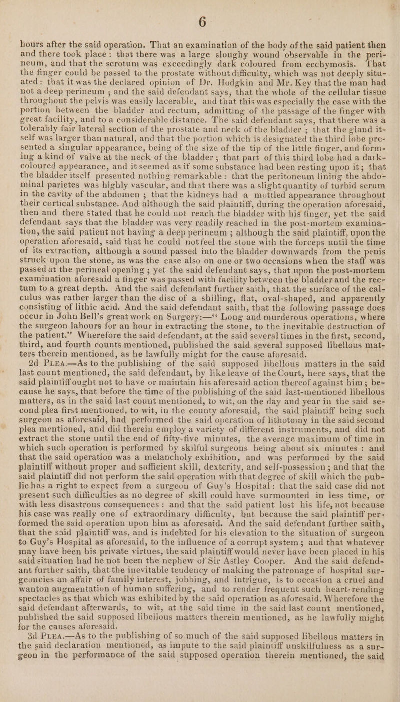 hours after the said operation. That an examination of the body of the said patient then and there took place: that there was a large sloughy wound observable in the peri- neum, and that the scrotum was exceedingly dark coloured from ecchymosis. ‘hat the finger could be passed to the prostate without difficulty, which was not deeply situ- ated: that it was the declared opinion of Dr. Hodgkin and Mr. Key that the man had not a deep perineum ; and the said defendant says, that the whole of the cellular tissue throughout the pelvis was easily lacerable, and that this was especially the case with the portion between the bladder and rectum, admitting of the passage of the finger with great facility, and to a considerable distance. The said defendant says, that there was a tolerably fair lateral section of the prostate and neck of the bladder ; that the gland it- self was larger than natural, and that the portion which is designated the third lobe pre- sented a singular appearance, being of the size of the tip of the little finger, and form- ing a kind of valve at the neck of the bladder; that part of this third lobe had a dark- coloured appearance, and it seemed as if some substance had been resting upon it; that the bladder itself presented nothing remarkable: that the peritoneum lining the abdo- minal parietes was highly vascular, and that there was a slight quantity of turbid serum in the cavity of the abdomen ; that the kidneys had a mottled appearance throughout their cortical substance. And although the said plaintiff, during the operation aforesaid, then and there stated that he could not reach the bladder with his finger, yet the said defendant says that the bladder was very readily reached in the post-mortem examina- tion, the said patient not having a deep perineum ; although the said plaintiff, upon the operation aforesaid, said that he could not feel the stone with the forceps until the time of its extraction, although a sound passed into the bladder downwards from the penis struck upon the stone, as was the case also on one or two occasions when the staff was passed at the perineal opening ; yet the said defendant says, that upon the post-mortem examination aforesaid a finger was passed with facility between the bladder and the rec- tum toa great depth. And the said defendant further saith, that the surface of the cal- culus was rather larger than the disc of a shilling, flat, oval-shaped, and apparently consisting of lithic acid. And the said defendant saith, that the following passage does occur in John Bell’s great work on Surgery:—‘‘ Long and murderous operations, where the surgeon labours for an hour in extracting the stone, to the inevitable destruction of the patient.”” Wherefore the said defendant, at the said several times in the first, second, third, and fourth counts mentioned, published the said several supposed libellous mat- ters therein mentioned, as he lawfully might for the cause aforesaid. ; 2d PiLEA,—As to the publishing of the said supposed libellous matters in the said last count mentioned, the said defendant, by like leave of the Court, here says, that the said plaintiff ought not to have or maintain his aforesaid action thereof against him; be- cause he says, that before the time of the publishing of the said last-mentioned libellous matters, as in the said last count mentioned, to wit, on the day and year in the said se- cond plea first mentioned, to wit, in the county aforesaid, the said plaintiff being such surgeon as aforesaid, had performed the said operation of lithotomy in the said second plea mentioned, and did therein employ a variety of different instruments, and did not extract the stone until the end of fifty-five minutes, the average maximum of time in which such operation is performed by skilful surgeons being about six minutes: and that the said operation was a melancholy exhibition, and was performed by the said plaintiff without proper and sufficient skill, dexterity, and self-possession ; and that the said plaintiff did not perform the said operation with that degree of skill which the pub- lichas a right to expect from a surgeon of Guy’s Hospital: that the said case did not present such difficulties as no degree of skill could have surmounted in less time, or with less disastrous consequences: and that the said patient lost his life, not because his case was really one of extraordinary difficulty, but because the said plaintiff per- formed the said operation upon him as aforesaid. And the said defendant further saith, that the said plaintiff was, and is indebted for his elevation to the situation of surgeon to Guy’s Hospital as aforesaid, to the influence of acorrupt system; and that whatever may have been his private virtues, the said plaintiff would never have been placed in his said situation had he not been the nephew of Sir Astley Cooper. And the said defend- ant further saith, that the inevitable teudency of making the patronage of hospital sur- geoncies an affair of family interest, jobbing, and intrigue, is to occasion a cruel and wanton augmentation of human suffering, and to render frequent such heart-rending spectacles as that which was exhibited by the said operation as aforesaid. Wherefore the said defendant afterwards, to wit, at the said time in the said last count mentioned, published the said supposed libellous matters therein mentioned, as he lawfully might for the causes aforesaid. 3d PLea.—As to the publishing of so much of the said supposed libellous matters in the said declaration mentioned, as impute to the said plaintiff unskilfulness as a sur- geon in the performance of the said supposed operation therein mentioned, the said