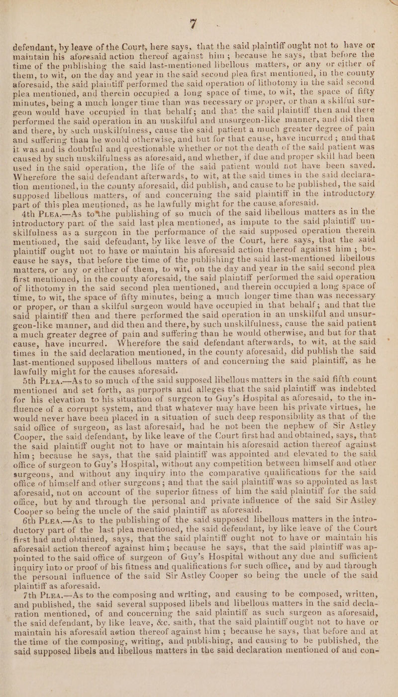 defendant, by leave of the Court, here says, that the said plaintiff ought not to have or maiutain his aforesaid action thereof against him; because he says, that before the time of the publishing the said last-mentioned hbellous matters, or any or either of them, to wit, on the day and year in the said second plea first mentioned, in the county aforesaid, the said plaintiff performed the said operation of lithotomy in the said second plea mentioned, and therein occupied a long space of time, to wit, the space of fifty minutes, being a much longer time than was vecessary or proper, or than a skilful sur- geon would have occupied in that behalf; and that the said plaintiff then and there performed the said operation in an unskilful and unsurgeon-like manner, and did then and there, by such unskilfulness, cause the said patient a much greater degree of pain and suffering than he woutd otherwise, and but for that cause, have incurred ; and that it was and is doubtful and questionable whether or not the death of the said patient was caused by such unskilfulness as aforesaid, and whether, if due and proper skill had been used in the said operation, the life of the said patient would not have been saved. Wherefore the said defendant afterwards, to wit, at the said times in the said declara- tion mentioned, in the county aforesaid, did publish, and cause to be published, the said supposed libellous matters,.of and concerning the said plaintiff in the introductory part of this plea mentioned, as he lawfully might for the cause aforesaid. 4th PLEA.—As to*%the publishing of so much of the said libellous matters as in the introductory part of the said last plea mentioned, as impute to the said plaintiff un- skilfulness as a surgeon in the performance of the said supposed operation therein mentioned, the said defeudant, by like leave of the Court, here says, that the said plaintiff ought not to have or maintain his aforesaid action thereof against him; be- cause he says, that before the time of the publishing the said last-mentioned libellous matters, or any or either of them, to wit, on the day and year in the said second plea first mentioned, in the county aforesaid, the said plaintiff performed the said operation of lithotomy in the said second plea mentioned, and therein occupied a long space of time, to wit, the space of fifty minutes, being a much longer time than was necessary or proper, or than a skilful surgeon would have occupied in that behalf; and that the said plaintiff then and there performed the said operation in an unskilful and unsur- geon-like manner, and did then and there, by such unskilfulness, cause the said patient a much greater degree of pain and suffering than he would otherwise, and but for that cause, have incurred. Wherefore the said defendant afterwards, to wit, at the said times in the said declaration mentioned, in the county aforesaid, did publish the said last-mentioned supposed libellous matters of and concerning the said plaintiff, as he lawfully might for the causes aforesaid. 5th Ptea.—As to so much of the said supposed libellous matters in the said fifth count mentioned and set forth, as purports and alleges that the said plaintiff was indebted for his elevation to his situation of surgeon to Guy’s Hospital as aforesaid, to the in- fluence of a corrupt system, and that whatever may have been his private virtues, he would never have been placed in a situation of such deep responsibility as that of the said office of surgeon, as last aforesaid, had he not been the nephew of Sir Astley Cooper, the said defendant, by like leave of the Court first had and obtained, says, that the said plaintiff ought not to have or maintain his aforesaid action thereof against him; because he says, that the said plaintiff was appointed and elevated to the said office of surgeon to Guy’s Hospital, without any competition between himself and other surgeons, and without any inquiry into the comparative qualifications for the said office of himself and other surgeons ; and that the said plaintiff-was so appointed as last aforesaid, not on account of the superior fitness of him the said plaintiff for the said office, but by and through the personal and private influence of the said Sir Astley Cooper so being the uncle of the said plaintiff as aforesaid. , 6th PLeEA.—As to the publishing of the said supposed libellous matters in the intro- ductory part of the last plea mentioned, the said defendant, by like leave of the Court first had and obtained, says, that the said plaintiff ought not to have or maintain his aforesail action thereof against him; because he says, that the said plaintiff was ap- pointed to the said office of surgeon of Guy’s Hospital without any due and sufficient inquiry into or proof of his fitness and qualifications fur such office, and by and through the personal influence of the said Sir Astley Cooper so being the uncle of the said plaintiff as aforesaid. | 7th PLEa.—As to the composing and writing, and causing to be composed, written, and published, the said several supposed libels and libellous matters in the said decla- ration mentioned, of and concerning the said plaintiff as such surgeon as aforesaid, the said defendant, by like leave, &amp;c. saith, that the said plaintiff ought not to have or maintain his aforesaid aetion thereof against him ; because he says, that before and at the time of the composing, writing, and publishing, and causing to be published, the said supposed libels and libellous matters in the said declaration mentioned of and con-