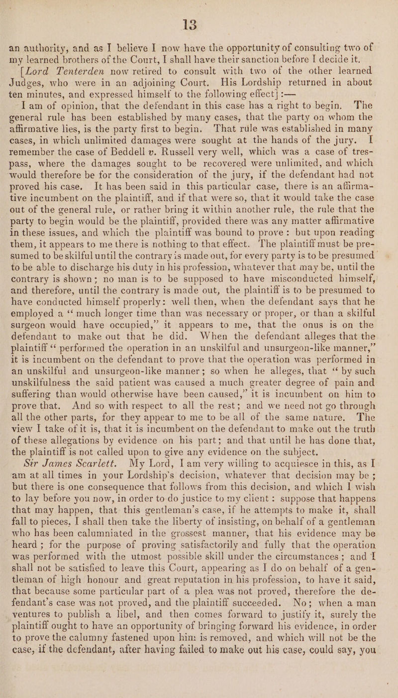 an authority, and as I believe I now have the opportunity of consulting two of my learned brothers of the Court, I shall have their sanction before [ decide it. [Lord Tenterden now retired to consult with two of the other learned Judges, who were in an adjoining Court. His Lordship returned in about ten minutes, and expressed himself to the following effect} :— ‘Iam of opinion, that the defendant in this case has a right to begin. The general rule has been established by many cases, that the party oa whom the affirmative lies, is the party first to begin. That rule was established in many cases, in which unlimited damages were sought at the hands of the jury. I remember the case of Beddell v. Russell very well, which was a case of tres- pass, where the damages sought to be recovered were unlimited, and which ‘would therefore be for the consideration of the jury, if the defendant had not proved his case. It has been said in this particular case, there is an afiirma- tive incumbent on the plaintiff, and if that were so, that it would take the case out of the general rule, or rather bring it within another rule, the rule that the party to begin would be the plaintiff, provided there was any matter affirmative in these issues, and which the plaintiff was bound to prove: but upon reading them, it appears to me there is nothing to that effect. The plaintiff must be pre- sumed to be skilful until the contrary is made out, for every party is to be presumed to be able to discharge his duty in his profession, whatever that may be, until the contrary is shown; no man is to be supposed to have misconducted himself, and therefore, until the contrary is made out, the plaintiff is to be presumed to have conducted himself properly: well then, when the defendant says that he employed a ‘‘ much longer time than was necessary or proper, or than a skilful surgeon would have occupied,” it appears to me, that the onus is on the detendant to make out that be did. When the defendant alleges that the plaintiff “‘ performed the operation in an unskilful and unsurgeon-like manner,” it is incumbent on the defendant to prove that the operation was performed in an unskilful and unsurgeon-like manner; so when he alleges, that “ by such unskilfulness the said patient was caused a much greater degree of pain and suffering than would otherwise have been caused,” it is incumbent on him to prove that. And so with respect to all the rest; and we need not go through all the other parts, for they appear to me to be all of the same nature. The view I take of it is, that it is incumbent on the defendant to make out the truth of these allegations by evidence on his part; and that until he has done that, the plaintiff is not called upon to give any evidence on the subject. Sir James Scarlett. My Lord, lam very willing to acquiesce in this, as [ am at all times in your Lordship’s decision, whatever that decision may be ; but there is one consequence that follows from this decision, and which I wish to lay before you now, in order to-do justice to my client : suppose that happens that may happen, that this gentleman’s case, if he attempts to make it, shall fall to pieces, I shall then take the liberty of insisting, on behalf of a gentleman who has been calumniated in the grossest manner, that his evidence may be heard ; for the purpose of proving satisfactorily and fully that the operation was performed with the utmost possible skill under the circumstances; and 1 shall not be satisfied to leave this Court, appearing as I do on behalf of a gen- tleman of high honour and great reputation in his profession, to have it said, that because some particular part of a plea was not proved, therefore the de- fendant’s case was not proved, and the plaintiff succeeded. No; when a man ventures to publish a libel, and then comes forward to justify it, surely the plaintiff ought to have an opportunity of bringing forward his evidence, in order to prove the calumny fastened upon him is removed, and which will not be the case, if the defendant, after having failed to make out his case, could say, you