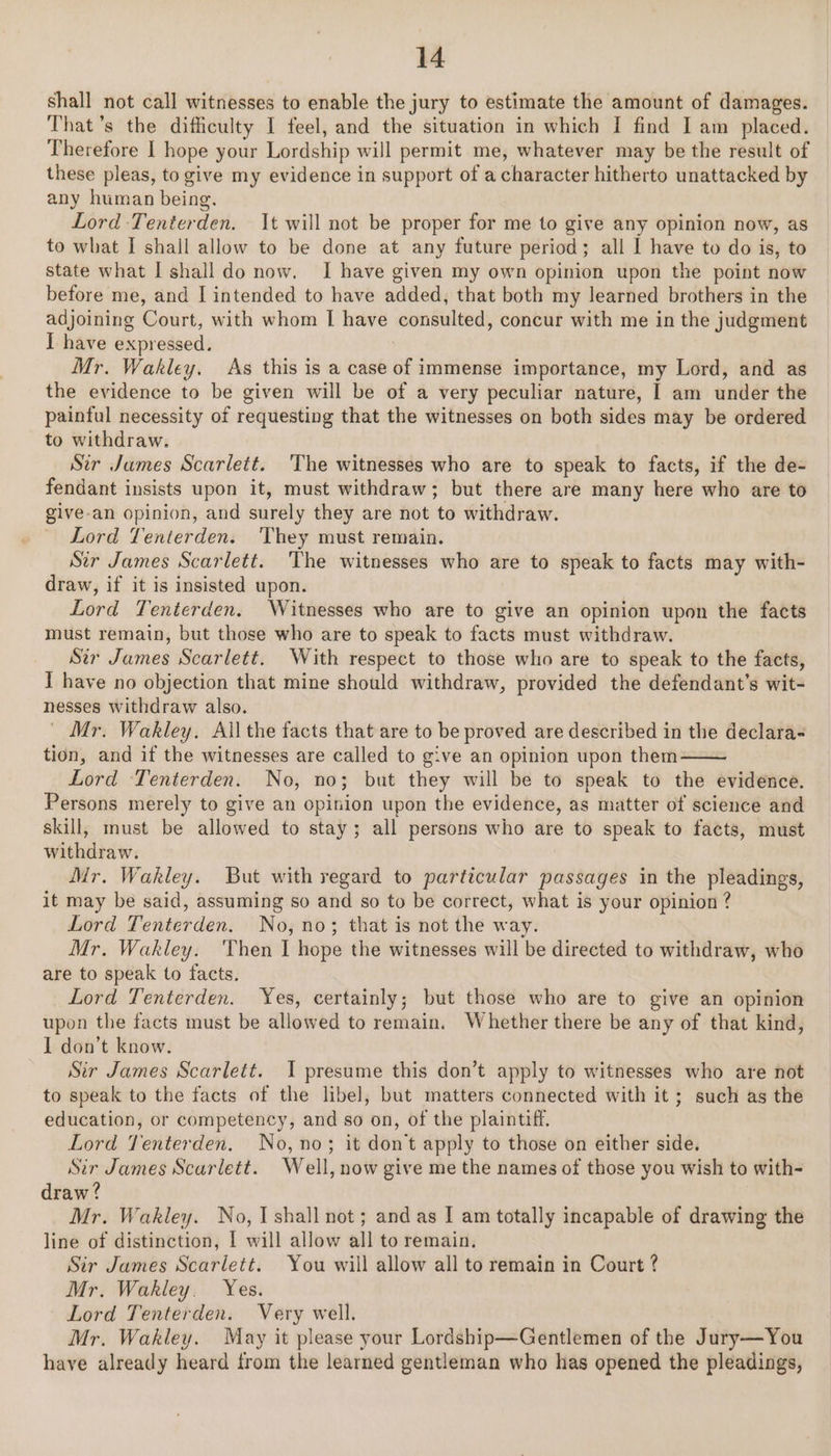 shall not call witnesses to enable the jury to estimate the amount of damages. That’s the difficulty I feel, and the situation in which I find I am placed. Therefore I hope your Lordship will permit me, whatever may be the result of these pleas, to give my evidence in support of a character hitherto unattacked by any human being. Lord Tenterden. It will not be proper for me to give any opinion now, as to what I shall allow to be done at any future period; all I have to do is, to state what I shall do now. I have given my own opinion upon the point now before me, and I intended to have added, that both my learned brothers in the adjoining Court, with whom I have consulted, concur with me in the judgment I have expressed. Mr. Wakley. As this is a case of immense importance, my Lord, and as the evidence to be given will be of a very peculiar nature, | am under the painful necessity of requesting that the witnesses on both sides may be ordered to withdraw. Str James Scarlett. The witnesses who are to speak to facts, if the de- fendant insists upon it, must withdraw; but there are many here who are to give-an opinion, and surely they are not to withdraw. Lord Tenterden. ‘They must remain. Sir James Scarlett. The witnesses who are to speak to facts may with- draw, if it is insisted upon. Lord Tenterden. Witnesses who are to give an opinion upon the facts must remain, but those who are to speak to facts must withdraw. Str James Scarlett. With respect to those who are to speak to the facts, I have no objection that mine should withdraw, provided the defendant's wit- nesses withdraw also. | Mr. Wakley, Ail the facts that are to be proved are described in the declara- tion, and if the witnesses are called to give an opinion upon them Lord Tenterden. No, no; but they will be to speak to the evidence. Persons merely to give an opinion upon the evidence, as matter of science and skill, must be allowed to stay; all persons who are to speak to facts, must withdraw. Mr. Wakley. But with regard to particular passages in the pleadings, it may be said, assuming so and so to be correct, what is your opinion ? Lord Tenterden. No, no; that is not the way. Mr. Wakley. Then I hope the witnesses will be directed to withdraw, who are to speak to facts. Lord Tenterden. Yes, certainly; but those who are to give an opinion upon the facts must be allowed to remain. Whether there be any of that kind, I don’t know. Sir James Scarlett. 1 presume this don’t apply to witnesses who are not to speak to the facts of the libel, but matters connected with it ; such as the education, or competency, and so on, of the plaintiff. Lord Tenterden. No,no; it dont apply to those on either side. Sir James Scarlett. Well, now give me the names of those you wish to with- draw? Mr. Wakley. No, Ishall not; and as I am totally incapable of drawing the line of distinction, I will allow all to remain. Sir James Scarlett. You will allow all to remain in Court ? Mr. Wakley. Yes. Lord Tenterden. Very well. Mr. Wakley. May it please your Lordship—Gentlemen of the Jury—You have already heard from the learned gentleman who has opened the pleadings,