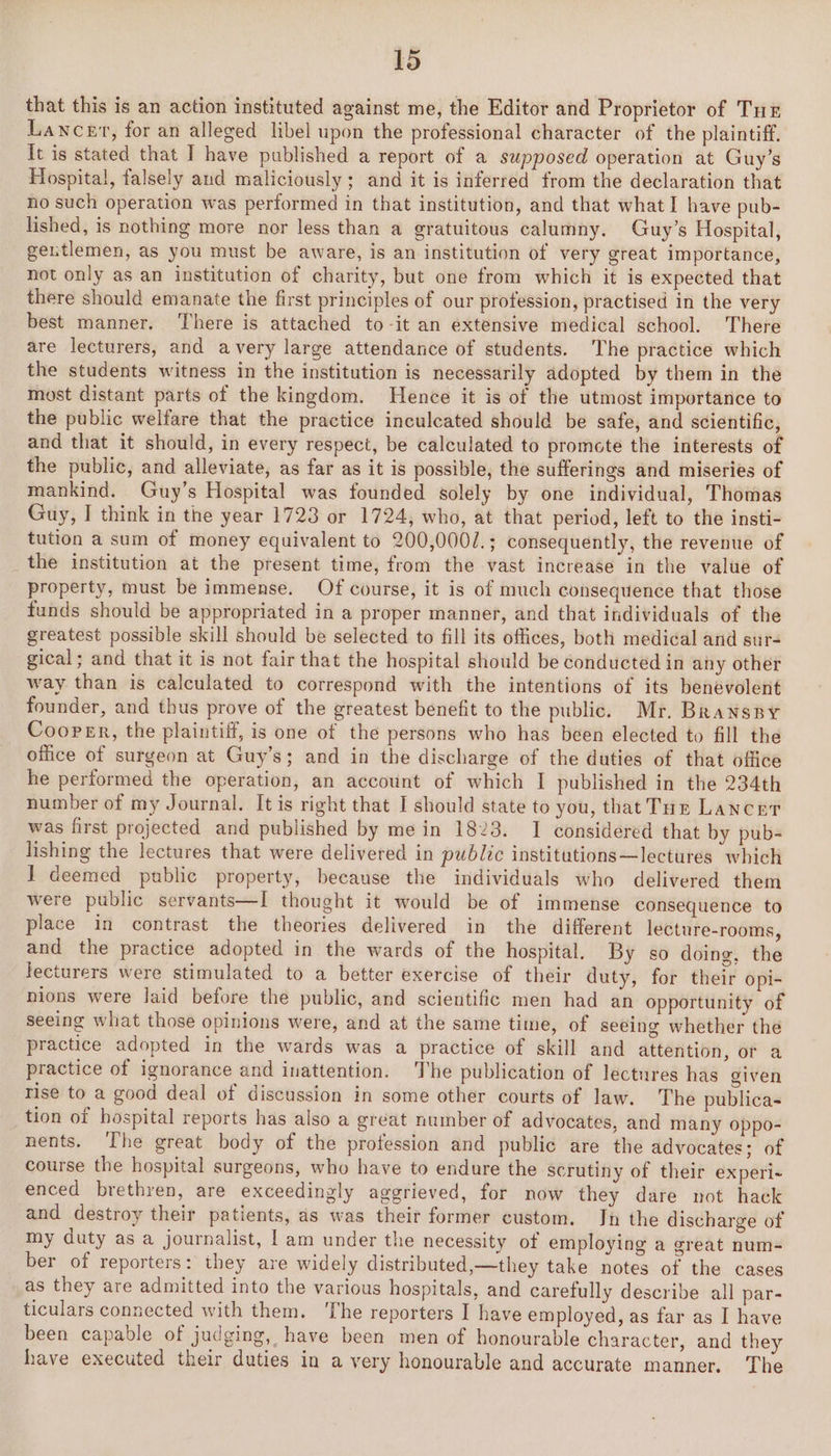 that this is an action instituted against me, the Editor and Proprietor of Tur Lancet, for an alleged libel upon the professional character of the plaintiff. It is stated that I have published a report of a supposed operation at Guy’s Hospital, falsely and maliciously; and it is inferred from the declaration that no such operation was performed in that institution, and that what I have pub- lished, is nothing more nor less than a gratuitous calumny. Guy’s Hospital, gentlemen, as you must be aware, is an institution of very great importance, not only as an institution of charity, but one from which it is expected that there should emanate the first principles of our profession, practised in the very best manner. There is attached to-it an extensive medical school. There are lecturers, and avery large attendance of students. The practice which the students witness in the institution is necessarily adopted by them in the most distant parts of the kingdom. Hence it is of the utmost importance to the public welfare that the practice inculcated should be safe, and scientific, and that it should, in every respect, be calculated to promote the interests of the public, and alleviate, as far as it is possible, the sufferings and miseries of mankind. Guy’s Hospital was founded solely by one individual, Thomas Guy, I think in the year 1723 or 1724, who, at that period, left to the insti- tution a sum of money equivalent to 200,0002.; consequently, the revenue of the institution at the present time, from the vast increase in the value of property, must be immense. Of course, it is of much consequence that those funds should be appropriated in a proper manner, and that individuals of the greatest possible skill should be selected to fill its offices, both medical and sur- gical; and that it is not fair that the hospital should be conducted in any other way than is calculated to correspond with the intentions of its benevolent founder, and thus prove of the greatest benefit to the public. Mr. Branspy Cooper, the plaintiff, is one of the persons who has been elected to fill the office of surgeon at Guy’s; and in the discharge of the duties of that office he performed the operation, an account of which I published in the 234th number of my Journal. It is right that I should state to you, that Tue Lancet was first projected and published by mein 1823. I considered that by pub- lishing the lectures that were delivered in public institutions—lectures which 1 deemed public property, because the individuals who delivered them were public servants—I thought it would be of immense consequence to place in contrast the theories delivered in the different lecture-rooms, and the practice adopted in the wards of the hospital. By so doing, the lecturers were stimulated to a better exercise of their duty, for their opi- nions were Jaid before the public, and scientific men had an opportunity of seeing what those opinions were, and at the same time, of seeing whether the practice adopted in the wards was a practice of skill and attention, or a practice of ignorance and inattention. The publication of lectures has given rise to a good deal of discussion in some other courts of law. The publica- tion of hospital reports has also a great number of advocates, and many oppo- nents. T’he great body of the profession and public are the advocates; of course the hospital surgeons, who have to endure the scrutiny of their ex peri- enced brethren, are exceedingly aggrieved, for now they dare not hack and destroy their patients, as was their former custom. In the discharge of my duty as a journalist, | am under the necessity of employing a great num- ber of reporters: they are widely distributed,—they take notes of the cases as they are admitted into the various hospitals, and carefully describe all par- ticulars connected with them. ‘The reporters I have employed, as far as I have been capable of judging, have been men of honourable character, and they have executed their duties in a very honourable and accurate manner. The