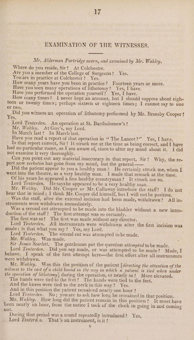 EXAMINATION OF THE WITNESSES. Mr, Alderman Partridge sworn, and examined by Mr. Wakley. Where do you reside, Sir? At Colchester. Are you a member of the College of Surgeons? Yes. You are in practice at Colchester? Yes, How many years have you been in practice? Fourteen years or more. Have you seen many operations of lithotomy? Yes, I have. Have you performed the operation yourself? Yes, I have. How many times? I never kept an account, but I should suppose about eigh- teen or twenty times; perhaps sixteen or eighteen times; I cannot say to one or two. ” Did you witness an operation of lithotomy performed by Mr. Bransby Cooper ? es, _ Lord Tenterden. An operation at St. Bartholomew’s? Mr. Wakley. At Guy’s, my Lord. In March last? In March last. Have you read a report of that operation in “ The Lancet?” Yes, I have. Is that report correct, Sir? It struck me at the time as being correct, and [ have had no particular cause, as I am aware of, since to alter my mind about it. I did not examine it very thoroughly. Can you point cut any material inaccuracy in that report, Sir? Why, the re- port now verbatim has gone from my mind, but the general Did the patient appear to youa healthy man? He certainly struck me, when [ went into the theatre, as a very healthy man. I made that remark at the time. Of his years he appeared a fine healthy countryman? It struck me so. Lord Tenterden. Hesayshe appeared to be a very healthy man. Mr. Wakley. Did Mr. Cooper or Mr. Callaway introduce the staff? I do not bear that in mind; I think Mr. Cooper did himself, but I will not be positive. Was the staff, after the external incision had been made, withdrawn? All in- struments were withdrawn immediately. Was a second cut attempted to be made into the bladder without a new intro- duction of the staff? The first attempt was so certainly. The first wasso? The first was made .without any director. Lord Tenterden. All instruments were withdrawn after the first incision was made: is that what you say? Yes, my Lord. . Lord Tenterden. The second cut was attempted to be made. Mr. Wakley. Was made. : Sir James Scarlett, The gentleman put the question attempted to be made. Lord Tenterden. . Did you say made, or was attempted to be made?’ Made, I believe. I speak of the first attempt here—the first effort after all instruments were withdrawn, Mr. Wakley. Was this the position of the patient [directing the attention of the witness to the cast of a child bound in the way in which a patient is tied when under the operation of lithotomy) during the operation, or nearly so? More elevated. The hands were tied to the feet? The hands were tied to the feet. And the knees were tied to the neck in this way? Yes. And in this position the patient remained nearly one hour ? Lord Yenterden. No; youare to ask how long he remained in that position. Mr. Wakley. How long did the patient remain in this position? It must have been nearly an hour, from the notice I took of the clock in going in and coming out. During that period was a sound repeatedly introduced? Yes. Lord Lenterd.n. That’s an instrument, is it? €