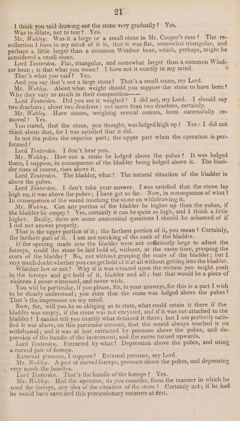 ya I think you said drawing out the stone very gradually? Yes. Was to dilate, not totear? Yes. Mr. Wakley. Was it a large or a small stone in Mr. Cooper’s case? The re- collection I have in my mind of it is, that it was flat, somewhat triangular, and perhaps a little larger than a common Windsor bean, which, perhaps, might be considered a small stone. Lord Tenterden. Flat, triangular, and somewhat larger than a common Wind- sor bean ; is that what you mean? I have not it exactly in my mind. © That’s what you said? Yes. And you say that’s not a large stone? That’s a small stone, my Lord. Mr. Wakley. About what weight should you suppose the stone to have been? Why they vary so much in their composition—— Lord Tenterden. Did you see it weighed? I did not, my Lord. I should say two drachms; about two drachms: not more than two drachms, certainly. Mr. Wakley. Have stones, weighing several ounces, been. successfully re- moved? Yes. You stated, that the stone, you thought, waslodgedhigh up? Yes: I did not think about that, for I was satisfied that it did. Is not the pubes the superior part; the upper part when the operation is per~ formed ? Lord Tenterden. I don’t hear you. | Mr. Wakley. How can a stone be lodged above the pubes? It was lodged there, I suppose, in consequence of the bladder being lodged above it. The blad- der rises of course, rises above it. Lord Tenterden. The bladder, what? The natural situation of the bladder is above the pubes. Lord Yenterden. I don’t take your answer. I was satisfied that the stone lay high up, it was above the pubes; I have got so far. Now, in consequence of what? In consequénce of the sound touching the stone on withdrawing it. Mr. Wak/ey. Can any portion of the bladder be higher up than the pubes, if the bladder be empty? Yes, certainly it can be quite as high, and I think a little higher. Really, there are some anatomical questions I should be ashamed of if I did not answer properly. That is the upper portion of it; the farthest portion of it, you mean? Certainly, the farthest part of it. Iam not speaking of the neck of the bladder. If the opening made into the bladder were not sufficiently large to admit the forceps, could the stone be laid hold of, without, at the same time, grasping the coats of the bladder? No, not without grasping the coats of the bladder; but I very much doubt whether you can get hold of it at all without getting into the bladder. Whether low or not? Why if it was situated upon the rectum you might push in the forceps and get hold of it, bladder and all; but that would be a piece of violence I never witnessed, and never wish. ; You will be particular, if you please, Sir, in your answers, for this is a part I wish to be clearly understood; you state that the stone was lodged above the pubes ? That ’s the impression on my mind. Now, Sir, will you be so obliging as to state, what could retain it there if the bladder was empty, if the stone was not encysted, and if it was not attached to the bladder? I cannot tell you exactly what detained it there; but I am perfectly satis- fied it was above, on this particular account, that the sound always touched it on withdrawal; and it was at last extracted by pressure above the pubes, and de- pression of the handle of the instrument, and the curve turned upwards, Lord ‘Venterden. Extracted by what? Depression above the pubes, and using a curved pair of forceps. External pressure, I suppose? External pressure, my Lord. Mr. Wakley. A pair of curved forceps, pressure above the pubes, and depressing very much the handles. Lord Tenterden. That’s the handJe of the forceps? Yes. Mr. Wakley. Had the operator, do you consider, from the manner in which he used the forceps, any idea of the situation of the stone? Certainly not; if he had he would have exercised this precautionary measure at first.