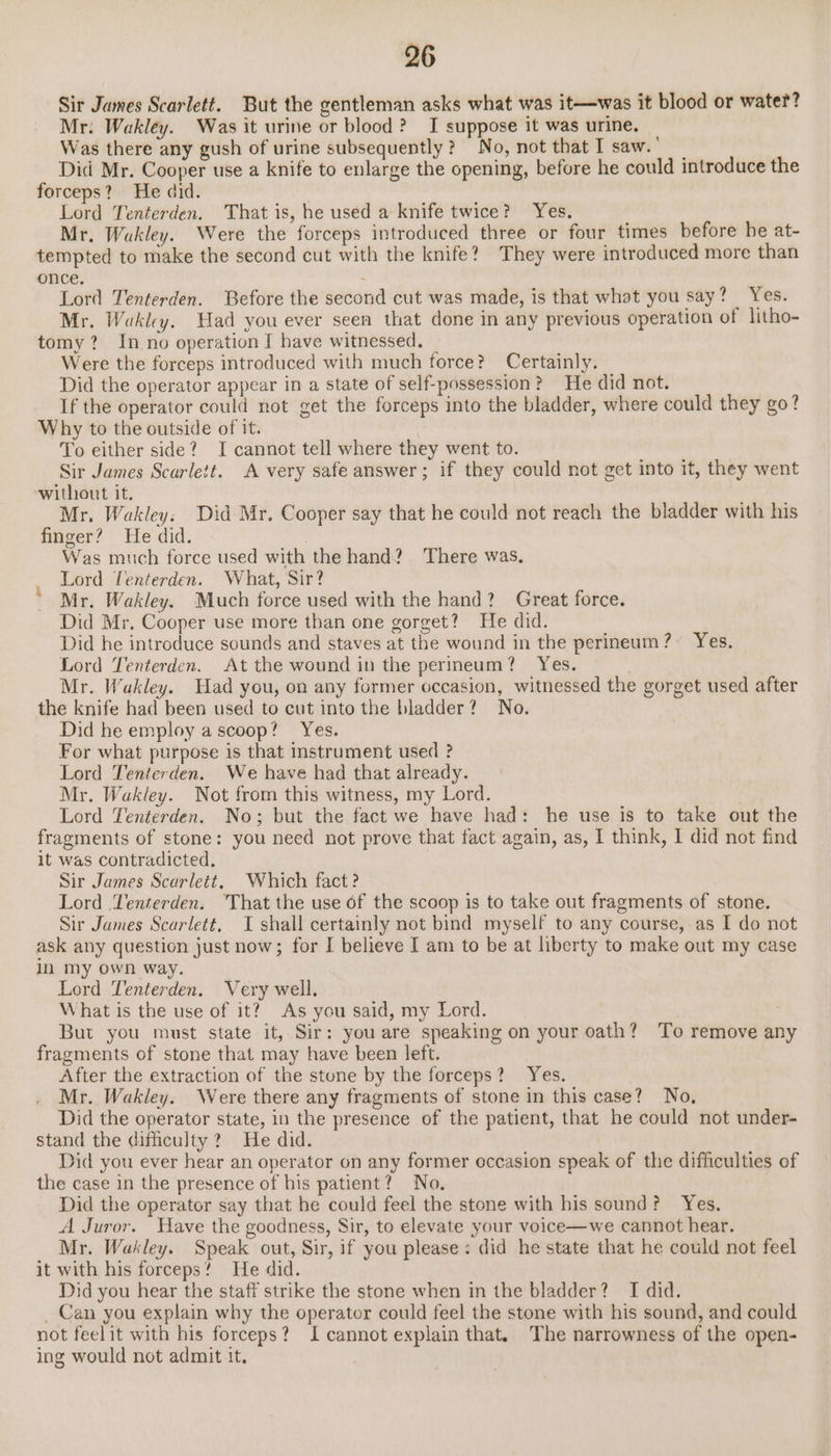 Sir James Scarlett. But the gentleman asks what was it—was it blood or water? Mr: Wakley. Was it urine or blood? I suppose it was urine. Was there any gush of urine subsequently? No, not that I saw. Did Mr. Cooper use a knife to enlarge the opening, before he could introduce the forceps? He did. Lord Tenterden. That is, he used a knife twice? Yes. Mr. Waukley. Were the forceps introduced three or four times before he at- tempted to make the second cut with the knife? They were introduced more than once. Lord Tenterden. Before the second cut was made, is that what you say? Yes. Mr. Wakley. Had you ever seen that done in any previous operation of litho- tomy? In no operation I have witnessed. Were the forceps introduced with much force? Certainly. Did the operator appear in a state of self-possession? He did not. If the operator could not get the forceps into the bladder, where could they go? Why to the outside of it. To either side? I cannot tell where they went to. Sir James Scarlett. A very safe answer; if they could not get into it, they went without it. RE Mr. Wakley. Did Mr. Cooper say that he could not reach the bladder with his finger? He did. | Was much force used with the hand? There was. : Lord Tenterden. What, Sir? Mr. Wakley. Much force used with the hand? Great force. Did Mr. Cooper use more than one gorget? He did. Did he introduce sounds and staves at the wound in the perineum? Yes. Lord Tenterden. At the wound in the perineum? Yes. Mr. Wakley. Had you, on any former occasion, witnessed the gorget used after the knife had been used to cut into the bladder? No. Did he employ a scoop? Yes. For what purpose is that instrument used ? Lord Tenterden. We have had that already. Mr. Wakley. Not from this witness, my Lord. Lord Tenterden. No; but the fact we have had: he use is to take out the fragments of stone: you need not prove that fact again, as, I think, I did not find it was contradicted. Sir James Scarlett, Which fact? Lord ‘Tenterden. ‘That the use of the scoop is to take out fragments of stone. Sir James Scarlett, I shall certainly not bind myself to any course, as I do not ask any question just now; for I believe I am to be at hberty to make out my case in my own way. Lord Tenterden. Very well. What is the use of it? As you said, my Lord. But you must state it, Sir: you are speaking on your oath? ‘To remove any fragments of stone that may have been left. After the extraction of the stune by the forceps? Yes. Mr. Wakley. Were there any fragments of stone in this case? No, Did the operator state, in the presence of the patient, that he could not under- stand the difficulty? He did. ? Did you ever hear an operator on any former occasion speak of the difficulties of the case in the presence of his patient? No. Did the operator say that he could feel the stone with his sound? Yes. A Juror. Have the goodness, Sir, to elevate your voice—we cannot hear. Mr. Wakley. Speak out, Sir, if you please: did he state that he could not feel it with his forceps? He did. Did you hear the staff strike the stone when in the bladder? I did. _ Can you explain why the operator could feel the stone with his sound, and could not feelit with his forceps? I cannot explain that. The narrowness of the open- ing would not admit it.