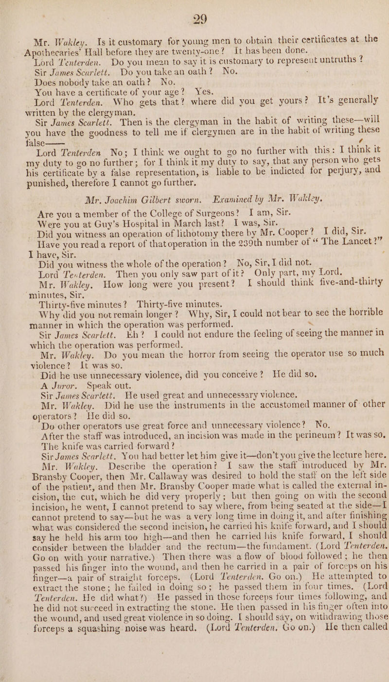 Mr. Wakley. Is it customary for young men to obtain their certificates at the Apothecaries’ Hall before they are twenty-one? It has been done. Lord Venterden. Do you mean to say it is customary to represeul untruths ? Sir James Scuriett. Do youtake an oath? No. Does nobody take an oath? No. You have a certificate of your age? Yes. Lord Yenterden. Who gets that? where did you get yours? It’s generally written by the clergyman. ' F Sir James Scarlett. Then is the clergyman in the habit of writing these—will you have the goodness to tell me if clergymen are in the habit of writing these false ¢ Lord Tenterden No; I think we ought to go no further with this: I think it my duty to go no further; for I think it my duty to say, that any person who gets his certificate by a false representation, is liable to be indicted for perjury, and punished, therefore [ cannot go further. Mr. Joachim Gilbert sworn. Examined by Mr. Wakley, Are you a member of the College of Surgeons? I am, Sir. Were you at Guy’s Hospital in March last? I was, Sir. sii, Did you witness an operation of lithotomy there by Mr. Cooper? I did, Sir. Have you read a report of that operation in the 239th number of “ The Lancet ?” I have, Sir. Did you witness the whole of the operation? No, Sir, I did not. Lord Tenterden. Then you only saw part of it? Only part, my Lord. Mr. Wakley. How long were you present? I should think five-and-thirty “minutes, Sir. Thirty-five minutes? Thirty-five minutes. , Why did you notremain longer? Why, Sir, I could not bear to see the horrible manner in which the operation was performed. ‘ Sir James Scarlett. Eh? I could not endure the feeling of seeing the manner in which the operation was performed. Mr. Wakley. Do you mean the horror from seeing the operator use so much violence? It was so. Did he use unnecessary violence, did you conceive? He did so. A Juror. Speak out. Sir James Scarlett. He used great and unnecessary violence, Mr. Wakley. Did he use the instruments in the accustomed manner of: other operators? He did so. Do other operators use great force and unnecessary violence? No. After the staff was introduced, an incision was made in the perineum? It was so. The knife was carried forward? Sir James Scarlett. You had better let him give it—don’t you give the lecture here, Mr. Wakley. Describe the operation? I saw the staff introduced by Mr. Bransby Cooper, then Mr. Callaway was desired to hold the staff on the left side of the patient, and then Mr. Bransby Cooper made what is called the external in- cision, the cut, which he did very properly; but then going on with the second incision, he went, I cannot pretend to say where, from being seated at the side—I cannot pretend to say—but he was avery long time in doing it, and after finishing what was considered the second incision, he carried his knife forward, and I should say he held his arm too high—and then he carried his knife forward, I should consider between the bladder and the rectum—the fundament. (Lord Tenterden. Go on with your narrative.) Then there was a flow of blood followed; he then passed his finger into the wound, and then he carried in a pair of forceps on his finger—a pair of straight forceps. (Lord Tenterden. Go on.) He attempted to extract the stone; he failed in doing so; he passed them in four times. (Lord Tenterden. He did what?) He passed in those forceps four times following, and he did not succeed in extracting the stone. He then passed in his finger often into the wound, and used great violence in so doing. [ should say, on withdrawing those forceps a squashing noise was heard. (Lord Zenterden. Goon.) He then called